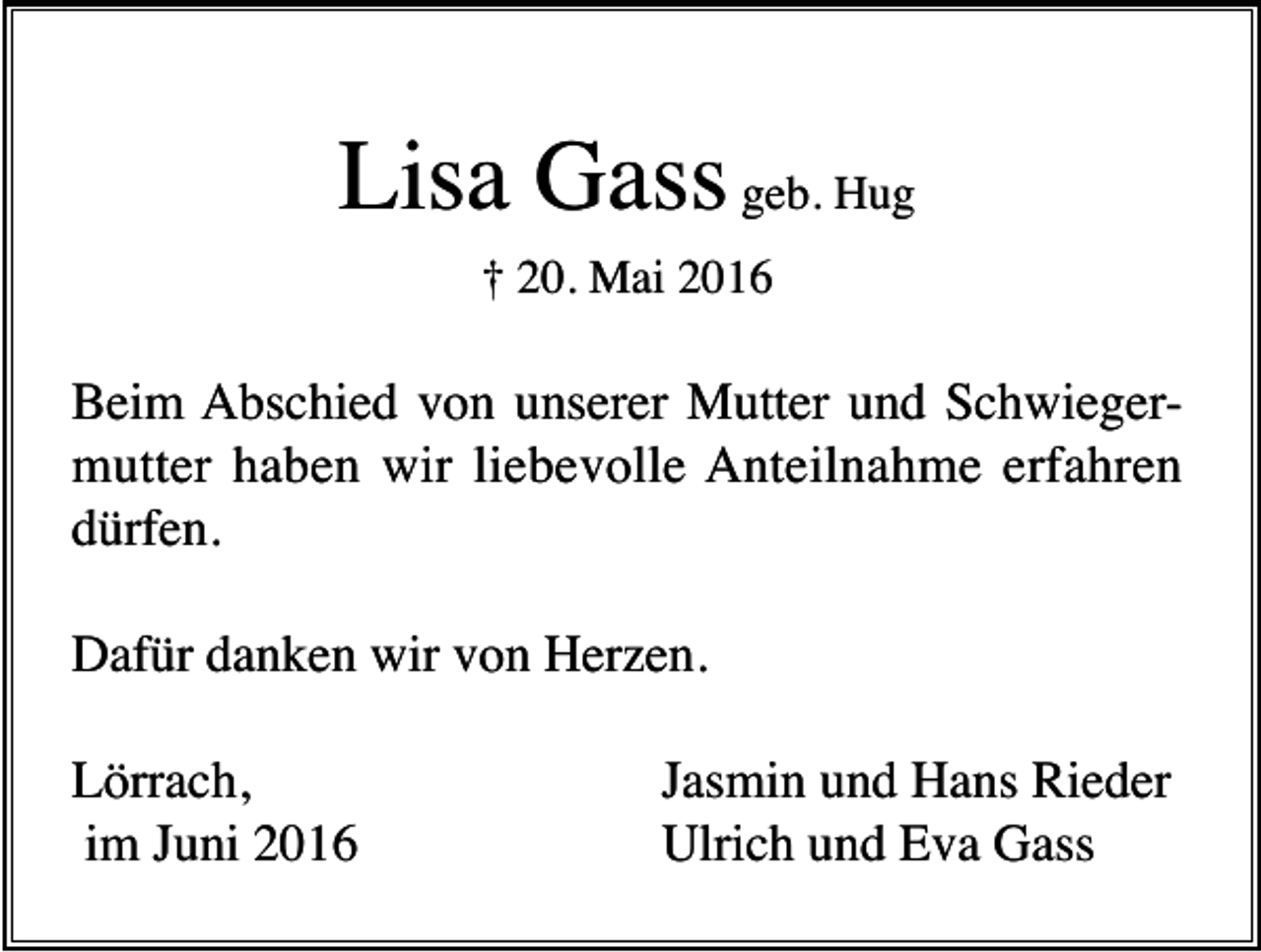 <p>Lisa Gass geb. Hug<br />† 20. Mai 2016</p><p>Beim Abschied von unserer Mutter und Schwiegermutter haben wir liebevolle Anteilnahme erfahren<br />dürfen.<br />Dafür danken wir von Herzen.<br />Lörrach,<br />im Juni 2016</p><p>Jasmin und Hans Rieder<br />Ulrich und Eva Gass</p>