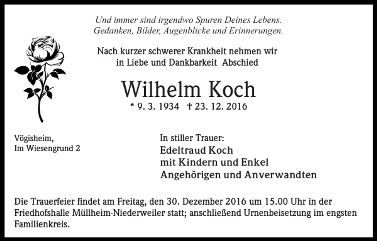 <p>Und immer sind irgendwo Spuren Deines Lebens.<br />Gedanken, Bilder, Augenblicke und Erinnerungen.<br />Nach kurzer schwerer Krankheit nehmen wir<br />in Liebe und Dankbarkeit Abschied</p><p>Wilhelm Koch<br />* 9. 3. 1934 † 23. 12. 2016<br />Vögisheim,<br />Im Wiesengrund 2</p><p>In stiller Trauer:<br />Edeltraud Koch<br />mit Kindern und Enkel<br />Angehörigen und Anverwandten</p><p>Die Trauerfeier findet am Freitag, den 30. Dezember 2016 um 15.00 Uhr in der<br />Friedhofshalle Müllheim-Niederweiler statt; anschließend Urnenbeisetzung im engsten<br />Familienkreis.</p>