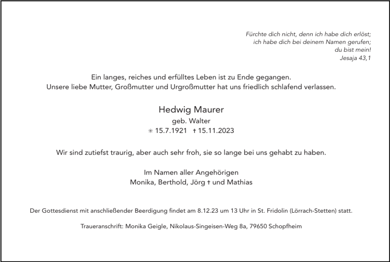 <p>Fürchte dich nicht, denn ich habe dich erlöst;<br />ich habe dich bei deinem Namen gerufen;<br />du bist mein!<br />Jesaja 43,1</p><p>Ein langes, reiches und erfülltes Leben ist zu Ende gegangen.<br />Unsere liebe Mutter, Großmutter und Urgroßmutter hat uns friedlich schlafend verlassen.</p><p>Hedwig Maurer<br />geb. Walter<br />✳ 15.7.1921 ✝ 15.11.2023</p><p>Wir sind zutiefst traurig, aber auch sehr froh, sie so lange bei uns gehabt zu haben.<br />Im Namen aller Angehörigen<br />Monika, Berthold, Jörg ✝ und Mathias</p><p>Der Gottesdienst mit anschließender Beerdigung ﬁndet am 8.12.23 um 13 Uhr in St. Fridolin (Lörrach-Stetten) statt.<br />Traueranschrift: Monika Geigle, Nikolaus-Singeisen-Weg 8a, 79650 Schopfheim</p>