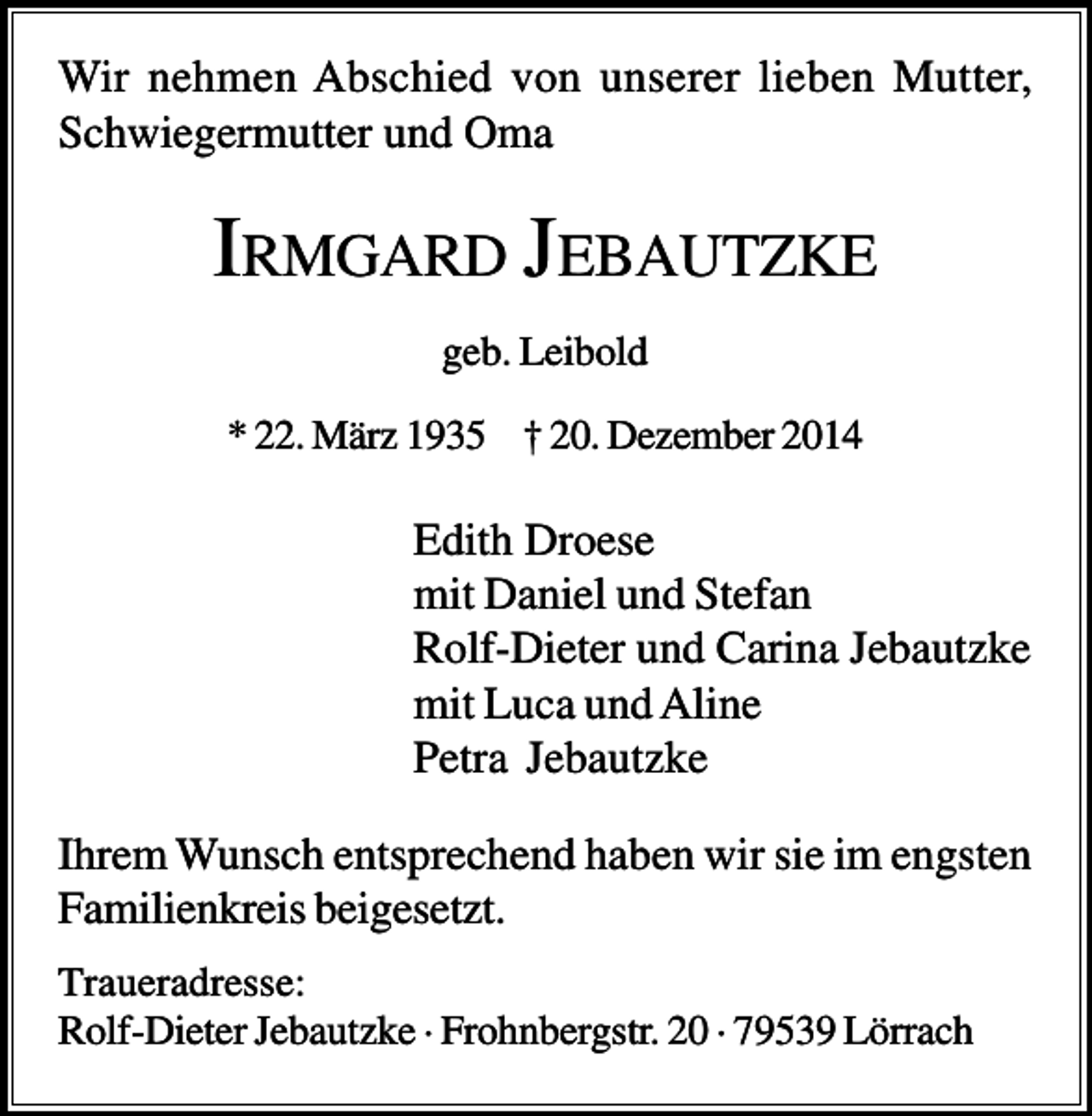 <p>Wir nehmen Abschied von unserer lieben Mutter,<br />Schwiegermutter und Oma</p><p>IRMGARD JEBAUTZKE<br />geb. Leibold<br />* 22. März 1935 † 20. Dezember 2014</p><p>Edith Droese<br />mit Daniel und Stefan<br />Rolf-Dieter und Carina Jebautzke<br />mit Luca und Aline<br />Petra Jebautzke<br />Ihrem Wunsch entsprechend haben wir sie im engsten<br />Familienkreis beigesetzt.<br />Traueradresse:<br />Rolf-Dieter Jebautzke · Frohnbergstr. 20 · 79539 Lörrach</p>