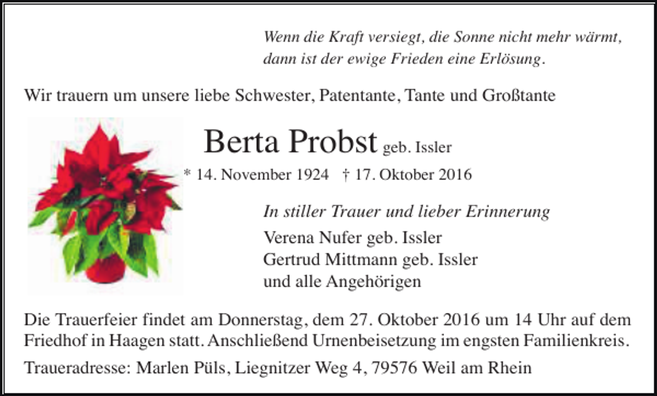 <p>Wenn die Kraft versiegt, die Sonne nicht mehr wärmt,<br />dann ist der ewige Frieden eine Erlösung.</p><p>Wir trauern um unsere liebe Schwester, Patentante, Tante und Großtante</p><p>Berta Probst geb. Issler<br />* 14. November 1924 † 17. Oktober 2016</p><p>In stiller Trauer und lieber Erinnerung<br />Verena Nufer geb. Issler<br />Gertrud Mittmann geb. Issler<br />und alle Angehörigen<br />Die Trauerfeier findet am Donnerstag, dem 27. Oktober 2016 um 14 Uhr auf dem<br />Friedhof in Haagen statt. Anschließend Urnenbeisetzung im engsten Familienkreis.<br />Traueradresse: Marlen Püls, Liegnitzer Weg 4, 79576 Weil am Rhein</p>