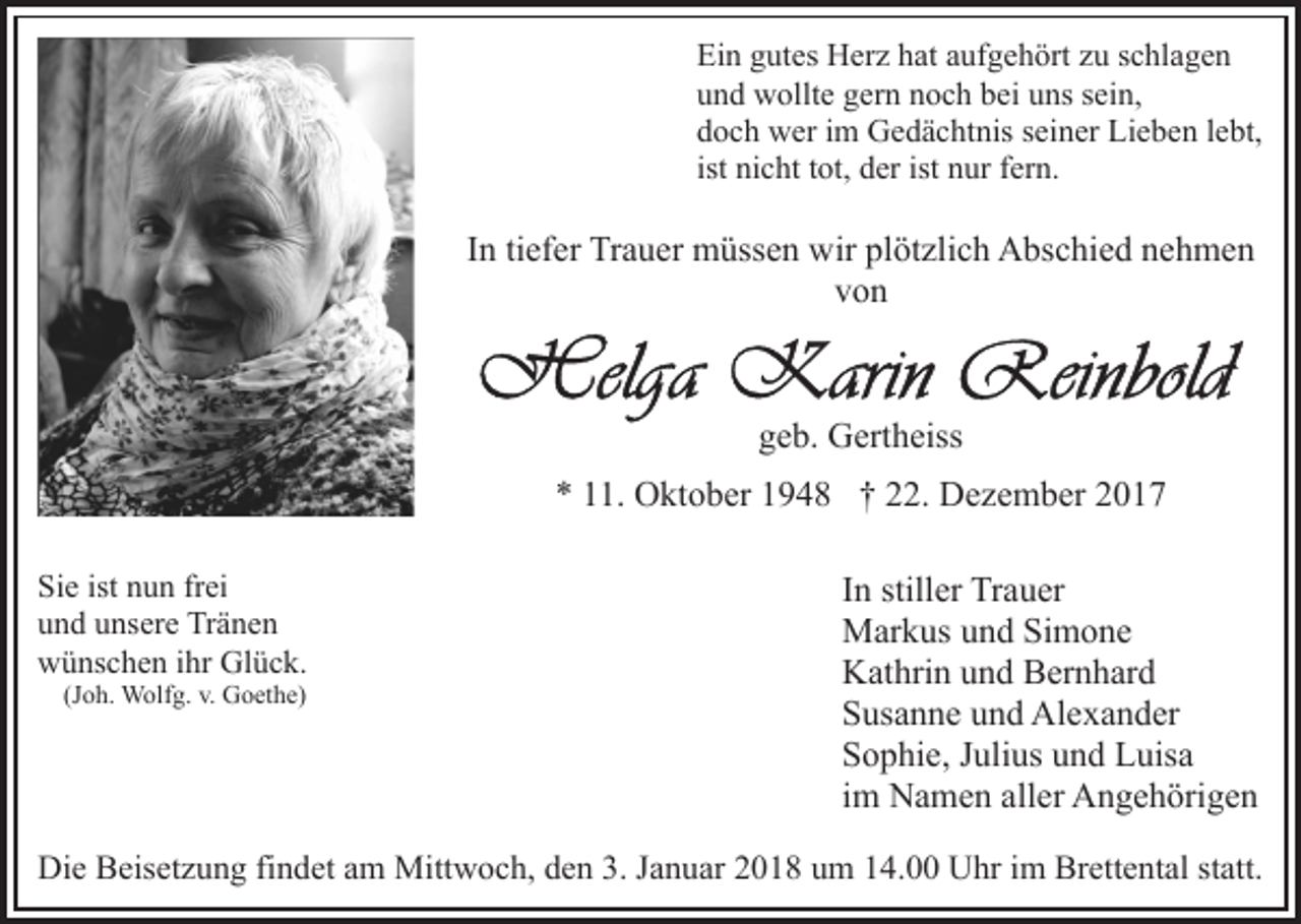 <p>Ei<br />Ein<br />n ggutes<br />ut es Herz<br />H er z hhat<br />at aaufgehört<br />uf g e h ört zzu<br />u sschlagen<br />c hl a g e n<br />uund<br />n d wollte<br />w ollt e ggern<br />er n nnoch<br />o c h bbei<br />ei uuns<br />ns ssein,<br />ei n,<br />ddoch<br />o c h wer<br />w er iim<br />m Gedächtnis<br />G e d ä c ht nis sseiner<br />ei n er Lieben<br />Li e b e n llebt,<br />e bt,<br />ist nicht<br />ni c ht ttot,<br />ot, der<br />d er ist nur<br />n ur fern.<br />f er n.</p><p>IInn ti<br />tiefer<br />ef er Trauer<br />Tr a u er müssen<br />m üss e n wir<br />wir plötzlich<br />pl öt zli c h Abschied<br />A bs c hi e d nehmen<br />n e hm e n<br />von<br />von</p><p>geb.<br />g e b. Gertheiss<br />G ert h eiss<br />** 111.<br />1. Oktober<br />O kt o b er 11948<br />9 4 8 †† 222.<br />2 . Dezember<br />D e z e m b er<br />Si<br />e ist<br />u n frfrei<br />ei<br />Sie<br />ist nnun<br />uund<br />n d uunsere<br />ns er e Tränen<br />Tr ä n e n<br />wwünschen<br />ü ns c h e n i ihr<br />hr Gl<br />ü c k.<br />Glück.<br />(Joh.<br />(J<br />o h. Wolfg.<br />W olf g. v.<br />v. Goethe)<br />G o et h e)</p><p>IInn stiller<br />still er Trauer<br />Tr a u er<br />MMarkus<br />ar k us u und<br />n d SiSimone<br />m o ne<br />KKathrin<br />at hri n uund<br />n d BBernhard<br />er n h ar d<br />SSusanne<br />us a n n e uund<br />n d Alexander<br />Al e x a n d er<br />SSophie,<br />o p hi e, JJulius<br />uli us uund<br />n d Luisa<br />L uis a<br />iimm Namen<br />N a m e n aller<br />all er Angehörigen<br />A n g e h örig e n</p><p>Die<br />Di<br />e BBeisetzung<br />eis et z u n g fifindet<br />n d et aam<br />m Mittwoch,<br />Mitt w o c h, den<br />d e n 3.<br />3. Januar<br />J a n u ar 22018<br />0 1 8 uum<br />m 114.00<br />4. Uhr<br />U hr iim<br />m Brettental<br />B r ett e nt al statt.<br />st att.</p>