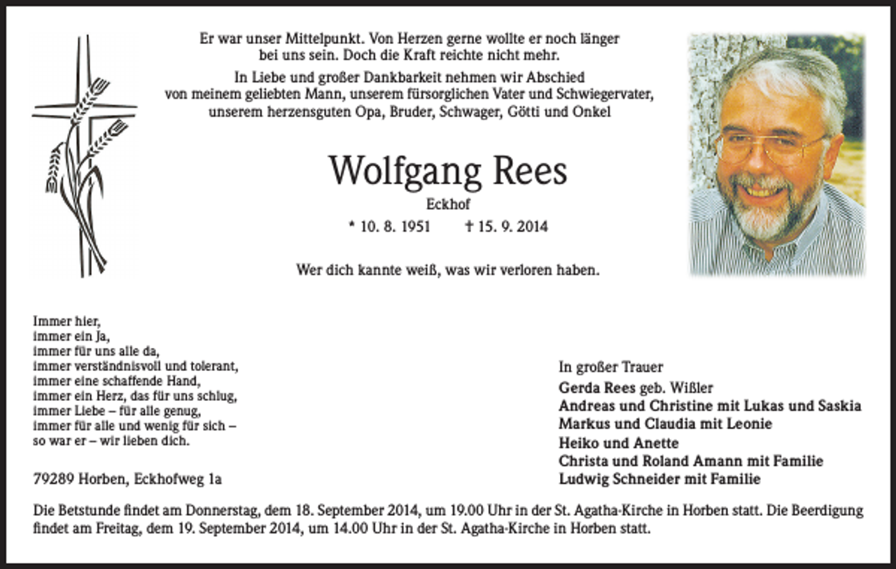 <p>Er war unser Mittelpunkt. Von Herzen gerne wollte er noch länger<br />bei uns sein. Doch die Kraft reichte nicht mehr.<br />In Liebe und großer Dankbarkeit nehmen wir Abschied<br />von meinem geliebten Mann, unserem fürsorglichen Vater und Schwiegervater,<br />unserem herzensguten Opa, Bruder, Schwager, Götti und Onkel</p><p>Wolfgang Rees<br />Eckhof<br />* 10. 8. 1951<br />† 15. 9. 2014<br />Wer dich kannte weiß, was wir verloren haben.<br />Immer hier,<br />immer ein Ja,<br />immer für uns alle da,<br />immer verständnisvoll und tolerant,<br />immer eine schaffende Hand,<br />immer ein Herz, das für uns schlug,<br />immer Liebe – für alle genug,<br />immer für alle und wenig für sich –<br />so war er – wir lieben dich.</p><p>79289 Horben, Eckhofweg 1a</p><p>In großer Trauer<br />Gerda Rees geb. Wißler<br />Andreas und Christine mit Lukas und Saskia<br />Markus und Claudia mit Leonie<br />Heiko und Anette<br />Christa und Roland Amann mit Familie<br />Ludwig Schneider mit Familie</p><p>Die Betstunde findet am Donnerstag, dem 18. September 2014, um 19.00 Uhr in der St. Agatha-Kirche in Horben statt. Die Beerdigung<br />findet am Freitag, dem 19. September 2014, um 14.00 Uhr in der St. Agatha-Kirche in Horben statt.</p>