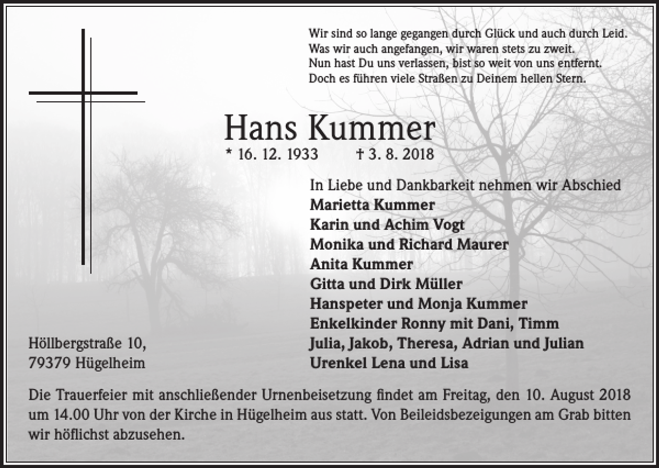 <p>Wir sind so lange gegangen durch Glück und auch durch Leid.<br />Was wir auch angefangen, wir waren stets zu zweit.<br />Nun hast Du uns verlassen, bist so weit von uns entfernt.<br />Doch es führen viele Straßen zu Deinem hellen Stern.</p><p>Hans Kummer<br />* 16. 12. 1933</p><p>Höllbergstraße 10,<br />79379 Hügelheim</p><p>† 3. 8. 2018</p><p>In Liebe und Dankbarkeit nehmen wir Abschied<br />Marietta Kummer<br />Karin und Achim Vogt<br />Monika und Richard Maurer<br />Anita Kummer<br />Gitta und Dirk Müller<br />Hanspeter und Monja Kummer<br />Enkelkinder Ronny mit Dani, Timm<br />Julia, Jakob, Theresa, Adrian und Julian<br />Urenkel Lena und Lisa</p><p>Die Trauerfeier mit anschließender Urnenbeisetzung findet am Freitag, den 10. August 2018<br />um 14.00 Uhr von der Kirche in Hügelheim aus statt. Von Beileidsbezeigungen am Grab bitten<br />wir höflichst abzusehen.</p>