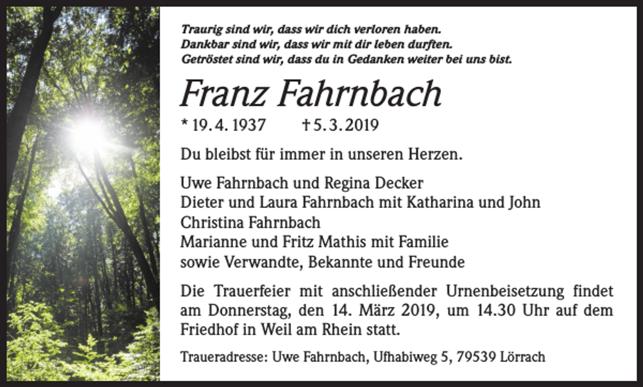 <p>Traurig sind wir, dass wir dich verloren haben.<br />Dankbar sind wir, dass wir mit dir leben durften.<br />Getröstet sind wir, dass du in Gedanken weiter bei uns bist.</p><p>Franz Fahrnbach<br />* 19. 4. 1937 † 5. 3. 2019</p><p>Du bleibst für immer in unseren Herzen.<br />Uwe Fahrnbach und Regina Decker<br />Dieter und Laura Fahrnbach mit Katharina und John<br />Christina Fahrnbach<br />Marianne und Fritz Mathis mit Familie<br />sowie Verwandte, Bekannte und Freunde<br />Die Trauerfeier mit anschließender Urnenbeisetzung findet<br />am Donnerstag, den 14. März 2019, um 14.30 Uhr auf dem<br />Friedhof in Weil am Rhein statt.<br />Traueradresse: Uwe Fahrnbach, Ufhabiweg 5, 79539 Lörrach</p>