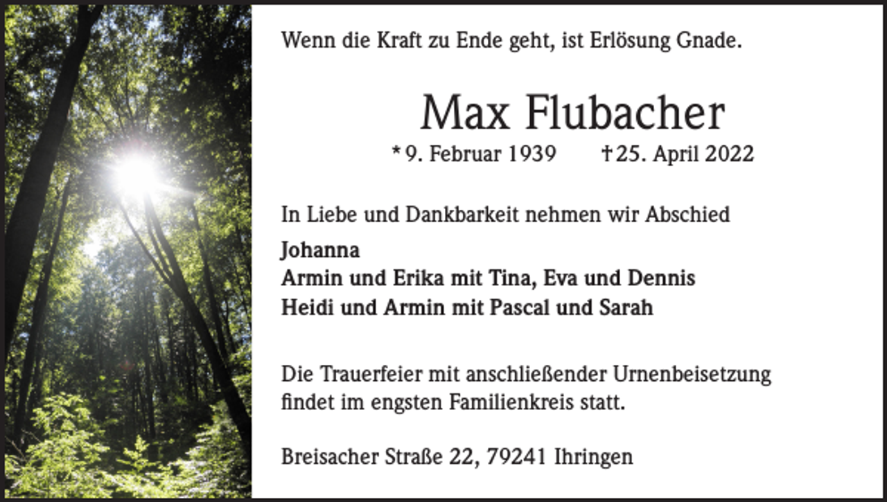 <p>Wenn die Kraft zu Ende geht, ist Erlösung Gnade.</p><p>Max Flubacher<br />* 9. Februar 1939 † 25. April 2022<br />In Liebe und Dankbarkeit nehmen wir Abschied<br />Johanna<br />Armin und Erika mit Tina, Eva und Dennis<br />Heidi und Armin mit Pascal und Sarah<br />Die Trauerfeier mit anschließender Urnenbeisetzung<br />findet im engsten Familienkreis statt.<br />Breisacher Straße 22, 79241 Ihringen</p>
