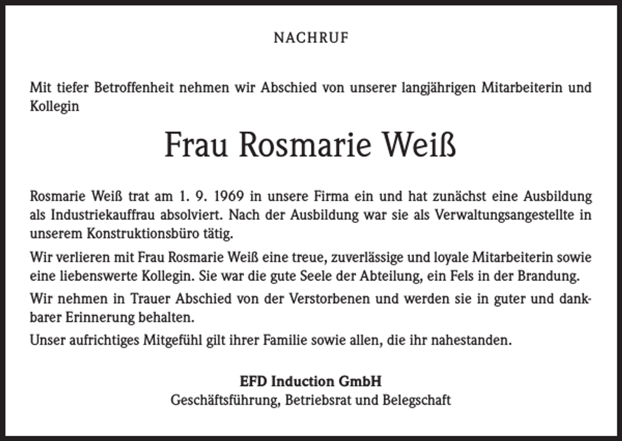 <p>NACH R U F<br />Mit tiefer Betroffenheit nehmen wir Abschied von unserer langjährigen Mitarbeiterin und<br />Kollegin</p><p>Frau Rosmarie Weiß<br />Rosmarie Weiß trat am 1. 9. 1969 in unsere Firma ein und hat zunächst eine Ausbildung<br />als Industriekauffrau absolviert. Nach der Ausbildung war sie als Verwaltungsangestellte in<br />unserem Konstruktionsbüro tätig.<br />Wir verlieren mit Frau Rosmarie Weiß eine treue, zuverlässige und loyale Mitarbeiterin sowie<br />eine liebenswerte Kollegin. Sie war die gute Seele der Abteilung, ein Fels in der Brandung.<br />Wir nehmen in Trauer Abschied von der Verstorbenen und werden sie in guter und dankbarer Erinnerung behalten.<br />Unser aufrichtiges Mitgefühl gilt ihrer Familie sowie allen, die ihr nahestanden.<br />EFD Induction GmbH<br />Geschäftsführung, Betriebsrat und Belegschaft</p>