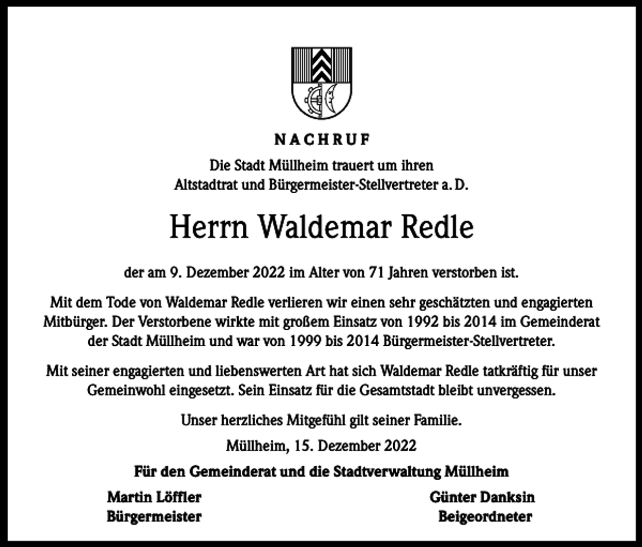 <p>NACHRUF<br />Die Stadt Müllheim trauert um ihren<br />Altstadtrat und Bürgermeister-Stellvertreter a. D.</p><p>Herrn Waldemar Redle<br />der am 9. Dezember 2022 im Alter von 71 Jahren verstorben ist.<br />Mit dem Tode von Waldemar Redle verlieren wir einen sehr geschätzten und engagierten<br />­Mitbürger. Der Verstorbene wirkte mit großem Einsatz von 1992 bis 2014 im Gemeinderat<br />der Stadt Müllheim und war von 1999 bis 2014 Bürgermeister-Stellvertreter.<br />Mit seiner engagierten und liebenswerten Art hat sich Waldemar Redle tatkräftig für unser<br />Gemeinwohl eingesetzt. Sein Einsatz für die Gesamtstadt bleibt unvergessen.<br />Unser herzliches Mitgefühl gilt seiner Familie.<br />Müllheim, 15. Dezember 2022<br />Für den Gemeinderat und die Stadtverwaltung Müllheim</p><p>Martin Löffler<br />Bürgermeister</p><p>Günter Danksin<br />Beigeordneter</p>