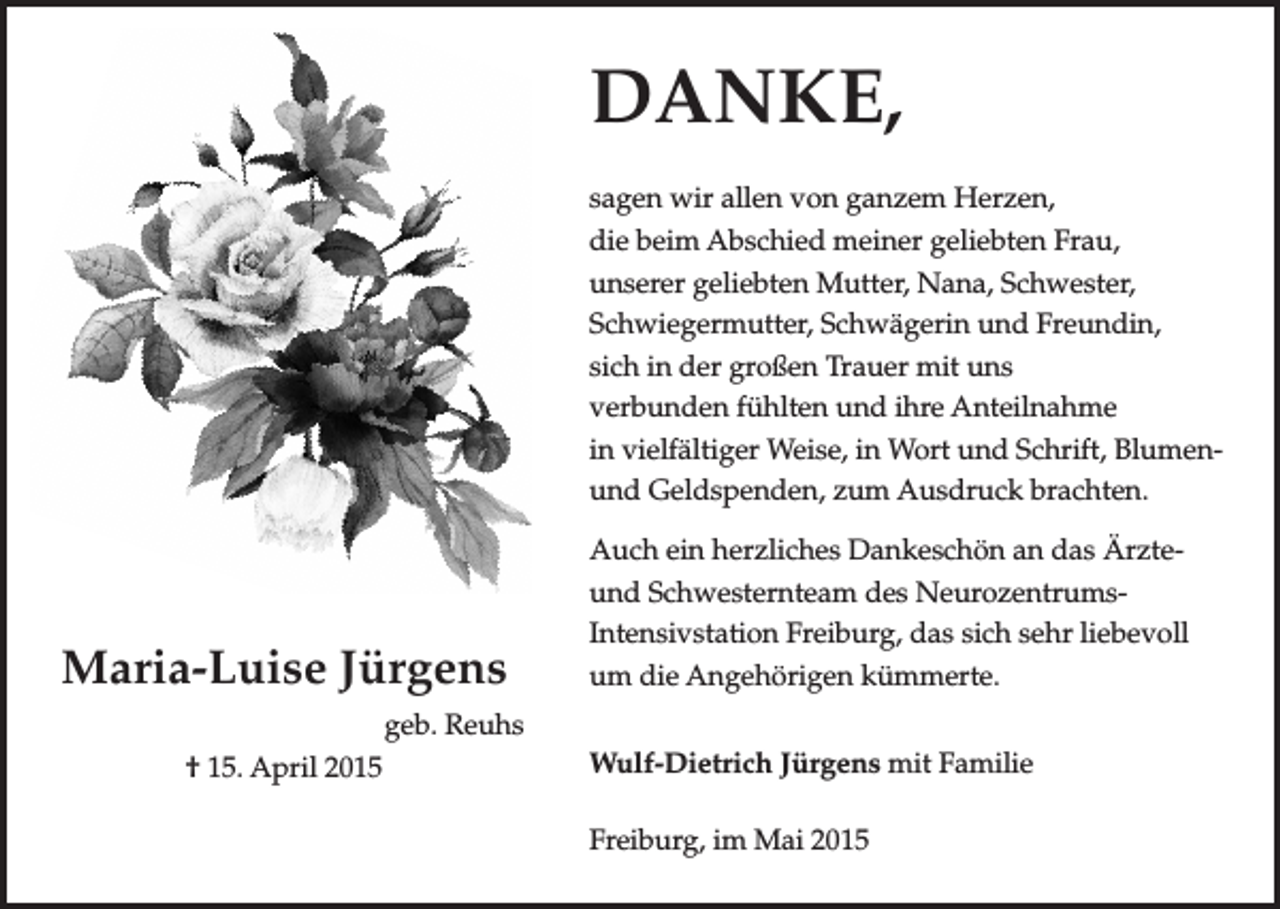 <p>DANKE,<br />DANKE,<br />sagen<br />sagen wir<br />wir allen<br />allen von<br />von ganzem<br />ganzem Herzen,<br />Herzen,<br />die<br />die beim<br />beim Abschied<br />Abschied meiner<br />meiner geliebten<br />geliebten Frau,<br />Frau,<br />unserer<br />geliebten<br />Mutter,<br />Nana,<br />Schwester,<br />unserer geliebten Mutter, Nana, Schwester,<br />Schwiegermutter,<br />Schwiegermutter, Schwägerin<br />Schwägerin und<br />und Freundin,<br />Freundin,<br />sich<br />sich in<br />in der<br />der großen<br />großen Trauer<br />Trauer mit<br />mit uns<br />uns<br />verbunden<br />verbunden fühlten<br />fühlten und<br />und ihre<br />ihre Anteilnahme<br />Anteilnahme<br />in<br />vielfältiger<br />Weise,<br />in<br />Wort<br />in vielfältiger Weise, in Wort und<br />und Schrift,<br />Schrift, BlumenBlumenund<br />und Geldspenden,<br />Geldspenden, zum<br />zum Ausdruck<br />Ausdruck brachten.<br />brachten.</p><p>Maria-Luise Jürgens<br />Maria-Luise Jürgens<br />geb. Reuhs</p><p>15. April<br />2015<br />geb. Reuhs<br />† 15. April 2015</p><p>Auch<br />Auch ein<br />ein herzliches<br />herzliches Dankeschön<br />Dankeschön an<br />an das<br />das ÄrzteÄrzteund<br />Schwesternteam<br />des<br />Neurozentrumsund Schwesternteam des NeurozentrumIntensivstation<br />Intensivstation Freiburg,<br />Freiburg, das<br />das sich<br />sich sehr<br />sehr liebevoll<br />liebevoll<br />um<br />die<br />Angehörigen<br />kümmerte.<br />um die Angehörige kümmerte.<br />Wulf-Dietrich<br />Wulf-Dietrich Jürgens<br />Jürgens mit<br />mit Familie<br />Familie<br />Freiburg, im Mai 2015<br />Freiburg im Mai 2015</p>
