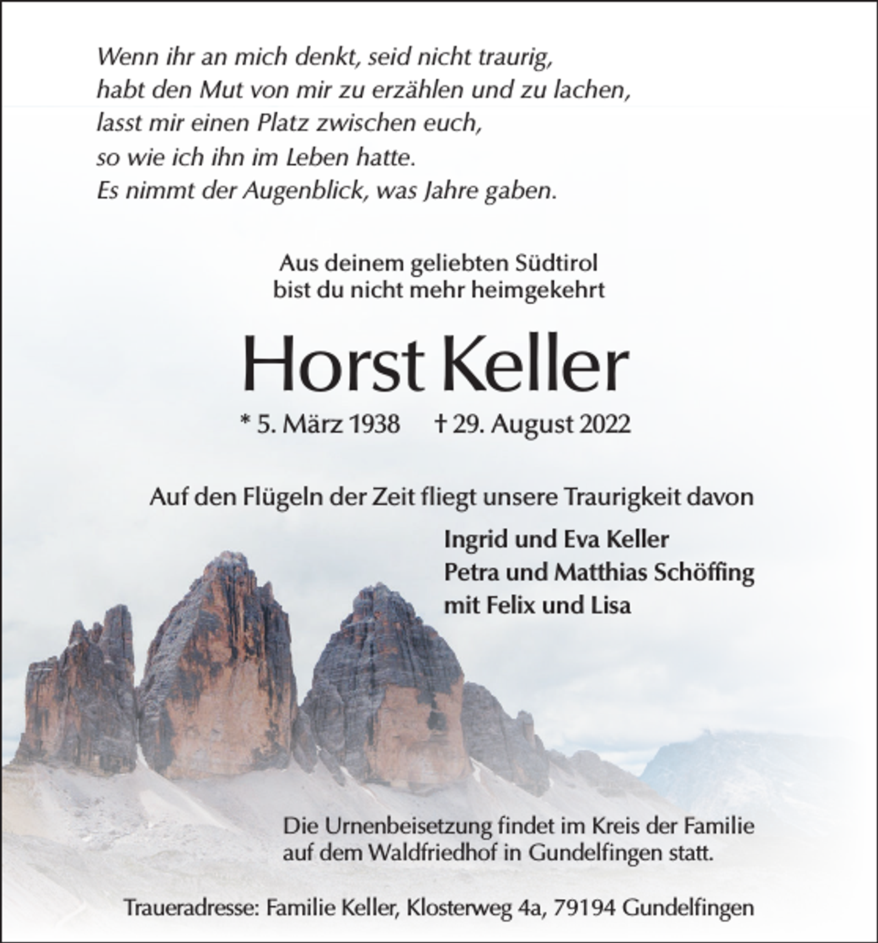 <p>Wenn ihr an mich denkt, seid nicht traurig,<br />habt den Mut von mir zu erzählen und zu lachen,<br />lasst mir einen Platz zwischen euch,<br />so wie ich ihn im Leben hatte.<br />Es nimmt der Augenblick, was Jahre gaben.<br />Aus deinem geliebten Südtirol<br />bist du nicht mehr heimgekehrt</p><p>Horst Keller<br />* 5. März 1938</p><p>† 29. August 2022</p><p>Auf den Flügeln der Zeit fliegt unsere Traurigkeit davon<br />Ingrid und Eva Keller<br />Petra und Matthias Schöffing<br />mit Felix und Lisa</p><p>Die Urnenbeisetzung findet im Kreis der Familie<br />auf dem Waldfriedhof in Gundelfingen statt.<br />Traueradresse: Familie Keller, Klosterweg 4a, 79194 Gundelfingen</p>