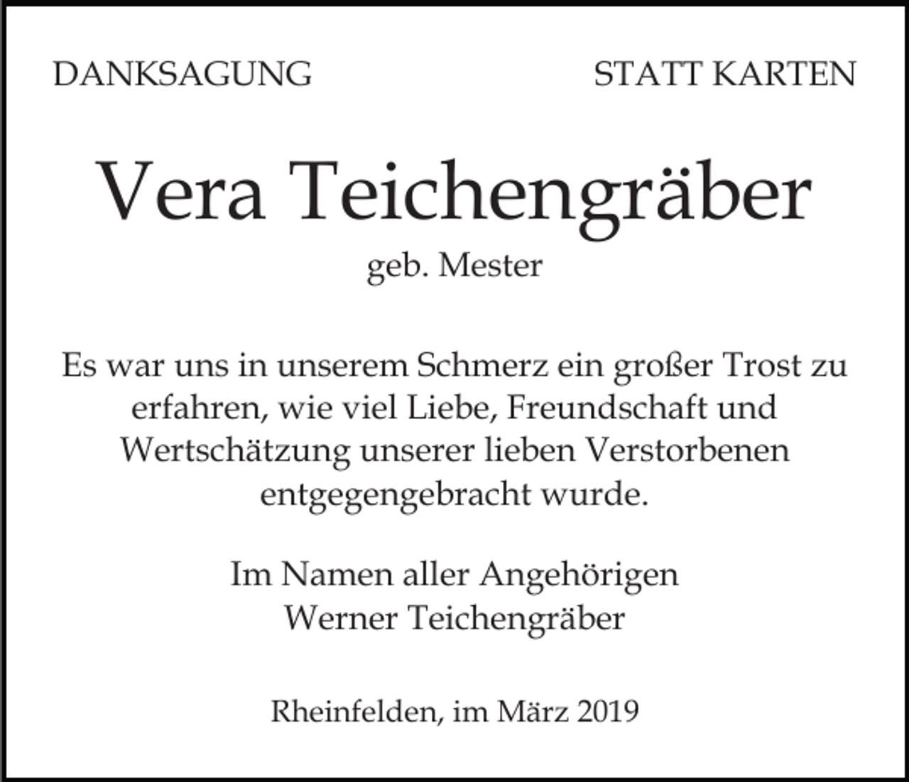 <p>DANKSAGUNG</p><p>STATT KARTEN</p><p>Vera Teichengräber<br />geb. Mester<br />Es war uns in unserem Schmerz ein großer Trost zu<br />erfahren, wie viel Liebe, Freundschaft und<br />Wertschätzung unserer lieben Verstorbenen<br />entgegengebracht wurde.<br />Im Namen aller Angehörigen<br />Werner Teichengräber<br />Rheinfelden, im März 2019</p>