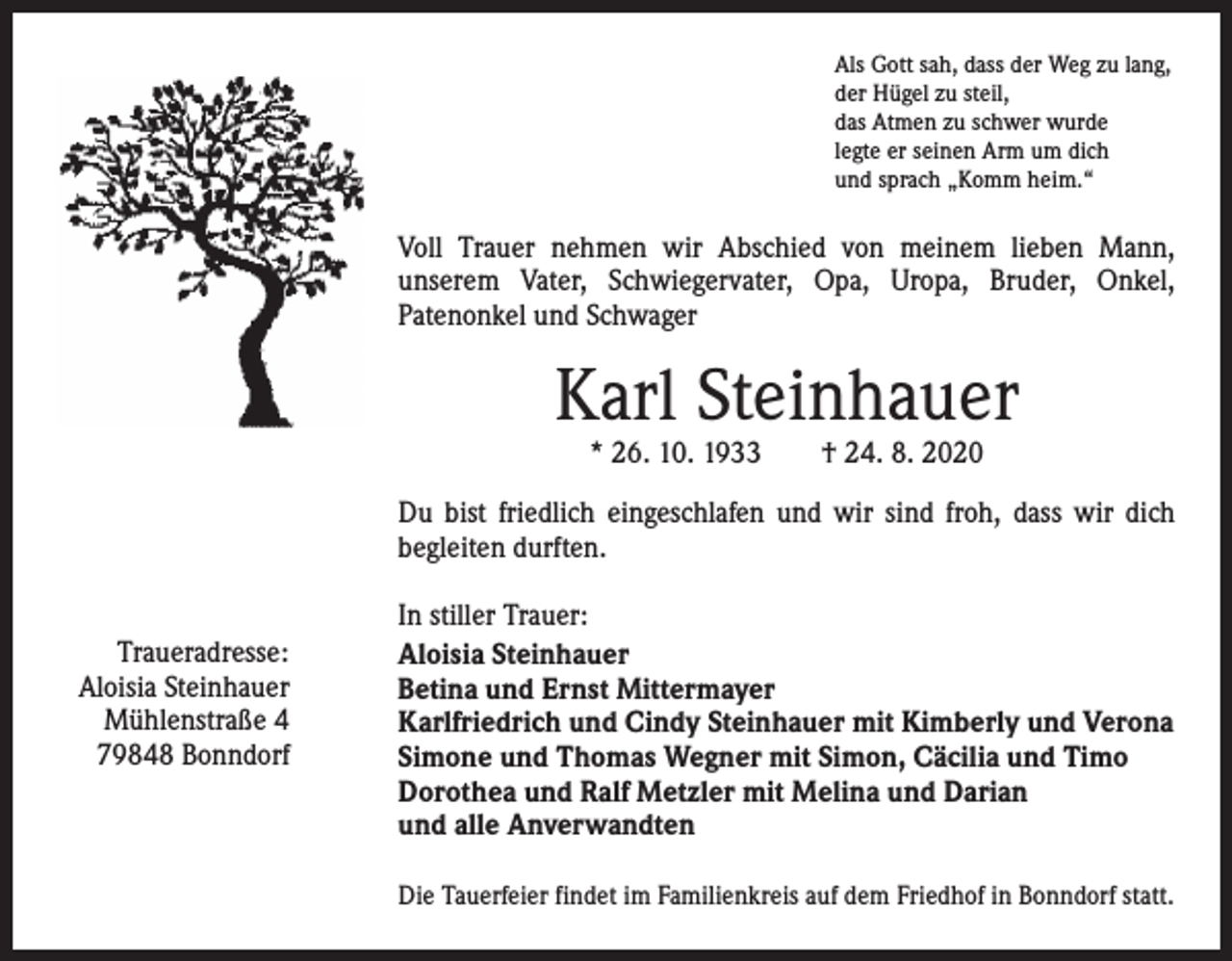 <p>Als Gott sah, dass der Weg zu lang,<br />der Hügel zu steil,<br />das Atmen zu schwer wurde<br />legte er seinen Arm um dich<br />und sprach „Komm heim.“</p><p>Voll Trauer nehmen wir Abschied von meinem lieben Mann,<br />­unserem Vater, Schwiegervater, Opa, Uropa, Bruder, Onkel,<br />­Patenonkel und Schwager</p><p>Karl Steinhauer<br />* 26. 10. 1933 † 24. 8. 2020</p><p>Du bist friedlich eingeschlafen und wir sind froh, dass wir dich<br />­begleiten durften.<br />Traueradresse:<br />Aloisia Steinhauer<br />Mühlenstraße 4<br />79848 Bonndorf</p><p>In stiller Trauer:<br />Aloisia Steinhauer<br />Betina und Ernst Mittermayer<br />Karlfriedrich und Cindy Steinhauer mit Kimberly und Verona<br />Simone und Thomas Wegner mit Simon, Cäcilia und Timo<br />Dorothea und Ralf Metzler mit Melina und Darian<br />und alle Anverwandten<br />Die Tauerfeier findet im Familienkreis auf dem Friedhof in Bonndorf statt.</p>
