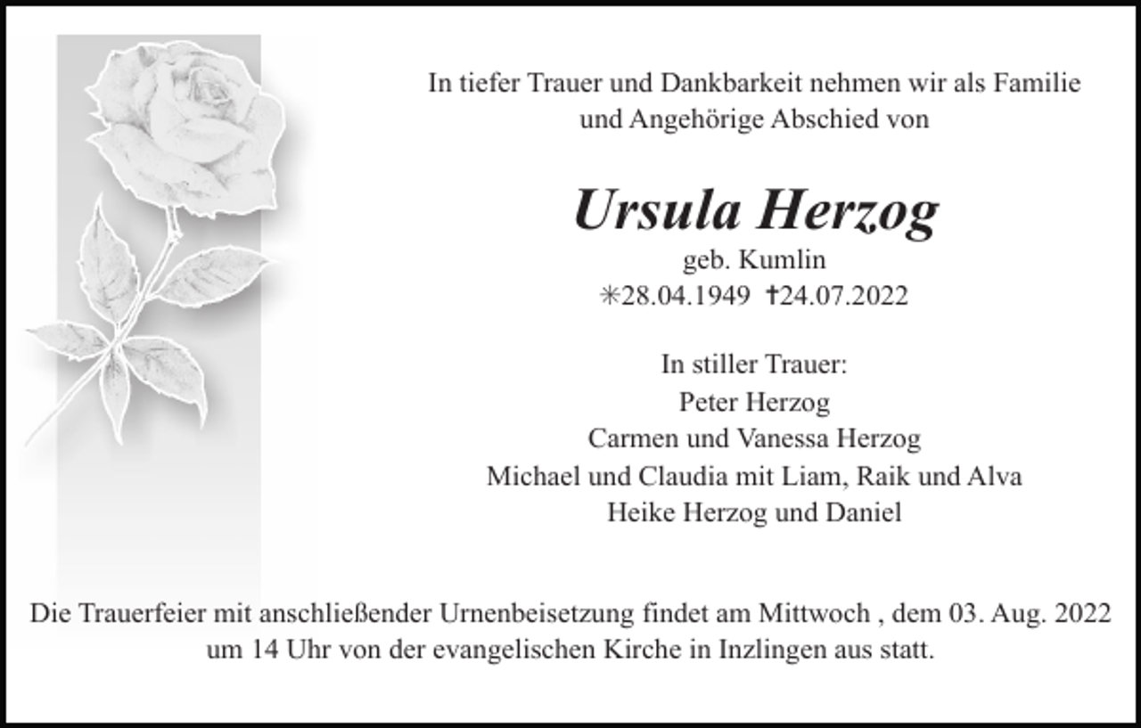 <p>In tiefer Trauer und Dankbarkeit nehmen wir als Familie<br />und Angehörige Abschied von</p><p>Ursula Herzog<br />geb. Kumlin<br />✳28.04.1949 ✝24.07.2022<br />In stiller Trauer:<br />Peter Herzog<br />Carmen und Vanessa Herzog<br />Michael und Claudia mit Liam, Raik und Alva<br />Heike Herzog und Daniel</p><p>Die Trauerfeier mit anschließender Urnenbeisetzung findet am Mittwoch , dem 03. Aug. 2022<br />um 14 Uhr von der evangelischen Kirche in Inzlingen aus statt.</p>
