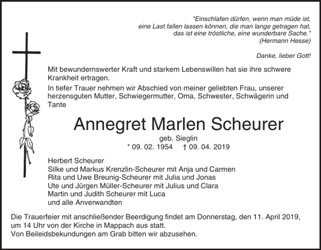 <p>"Einschlafen dürfen, wenn man müde ist,<br />eine Last fallen lassen können, die man lange getragen hat,<br />das ist eine tröstliche, eine wunderbare Sache."<br />(Hermann Hesse)<br />Danke, lieber Gott!</p><p>Mit bewundernswerter Kraft und starkem Lebenswillen hat sie ihre schwere<br />Krankheit ertragen.<br />In tiefer Trauer nehmen wir Abschied von meiner geliebten Frau, unserer<br />herzensguten Mutter, Schwiegermutter, Oma, Schwester, Schwägerin und<br />Tante</p><p>Annegret Marlen Scheurer<br />geb. Sieglin<br />* 09. 02. 1954 † 09. 04. 2019<br />Herbert Scheurer<br />Silke und Markus Krenzlin-Scheurer mit Anja und Carmen<br />Rita und Uwe Breunig-Scheurer mit Julia und Jonas<br />Ute und Jürgen Müller-Scheurer mit Julius und Clara<br />Martin und Judith Scheurer mit Luca<br />und alle Anverwandten<br />Die Trauerfeier mit anschließender Beerdigung findet am Donnerstag, den 11. April 2019,<br />um 14 Uhr von der Kirche in Mappach aus statt.<br />Von Beileidsbekundungen am Grab bitten wir abzusehen.</p>