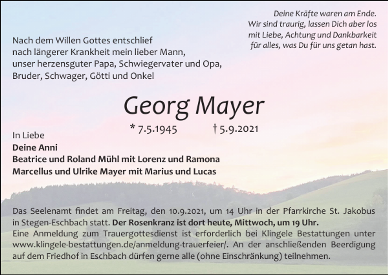 <p>Nach dem Willen Gottes entschlief<br />nach längerer Krankheit mein lieber Mann,<br />unser herzensguter Papa, Schwiegervater und Opa,<br />Bruder, Schwager, Götti und Onkel</p><p>Deine Kräfte waren am Ende.<br />Wir sind traurig, lassen Dich aber los<br />mit Liebe, Achtung und Dankbarkeit<br />für alles, was Du für uns getan hast.</p><p>Georg Mayer<br />* 7.5.1945</p><p>† 5.9.2021</p><p>In Liebe<br />Deine Anni<br />Beatrice und Roland Mühl mit Lorenz und Ramona<br />Marcellus und Ulrike Mayer mit Marius und Lucas</p><p>Das Seelenamt findet am Freitag, den 10.9.2021, um 14 Uhr in der Pfarrkirche St. Jakobus<br />in Stegen-Eschbach statt. Der Rosenkranz ist dort heute, Mittwoch, um 19 Uhr.<br />Eine Anmeldung zum Trauergottesdienst ist erforderlich bei Klingele Bestattungen unter<br />www.klingele-bestattungen.de/anmeldung-trauerfeier/. An der anschließenden Beerdigung<br />auf dem Friedhof in Eschbach dürfen gerne alle (ohne Einschränkung) teilnehmen.</p>