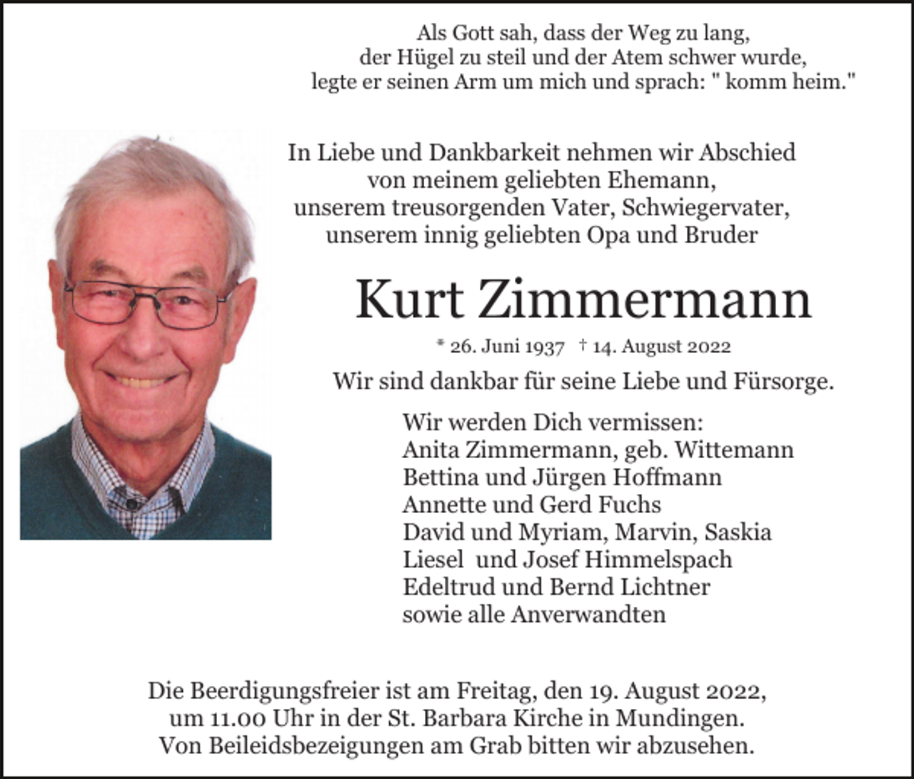 <p>Als Gott sah, dass der Weg zu lang,<br />der Hügel zu steil und der Atem schwer wurde,<br />legte er seinen Arm um mich und sprach: " komm heim."</p><p>In Liebe und Dankbarkeit nehmen wir Abschied<br />von meinem geliebten Ehemann,<br />unserem treusorgenden Vater, Schwiegervater,<br />unserem innig geliebten Opa und Bruder</p><p>Kurt Zimmermann<br />* 26. Juni 1937 † 14. August 2022</p><p>Wir sind dankbar für seine Liebe und Fürsorge.<br />Wir werden Dich vermissen:<br />Anita Zimmermann, geb. Wittemann<br />Bettina und Jürgen Hoffmann<br />Annette und Gerd Fuchs<br />David und Myriam, Marvin, Saskia<br />Liesel und Josef Himmelspach<br />Edeltrud und Bernd Lichtner<br />sowie alle Anverwandten<br />Die Beerdigungsfreier ist am Freitag, den 19. August 2022,<br />um 11.00 Uhr in der St. Barbara Kirche in Mundingen.<br />Von Beileidsbezeigungen am Grab bitten wir abzusehen.</p>