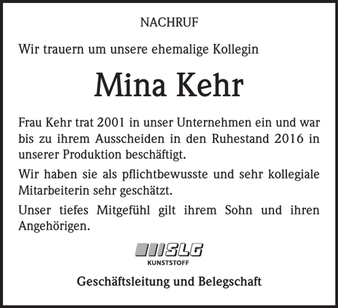 <p>NACHRUF</p><p>Wir trauern um unsere ehemalige Kollegin</p><p>Mina Kehr<br />Frau Kehr trat 2001 in unser Unternehmen ein und war<br />bis zu ihrem Ausscheiden in den Ruhestand 2016 in<br />unserer Produktion beschäftigt.<br />Wir haben sie als pflichtbewusste und sehr kollegiale<br />Mitarbeiterin sehr geschätzt.<br />Unser tiefes Mitgefühl gilt ihrem Sohn und ihren<br />Angehörigen.</p><p>Geschäftsleitung und Belegschaft</p>