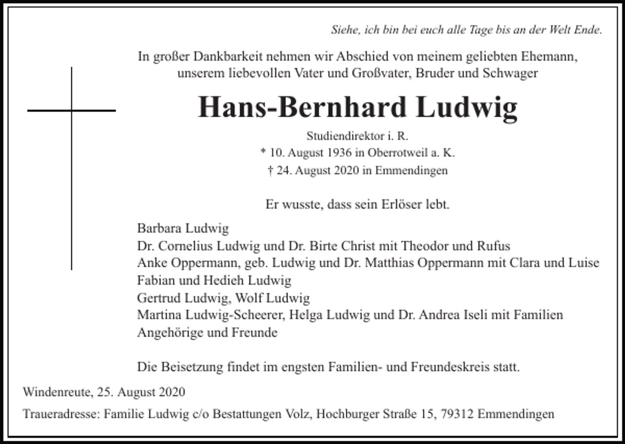 <p>Siehe, ich bin bei euch alle Tage bis an der Welt Ende.</p><p>In großer Dankbarkeit nehmen wir Abschied von meinem geliebten Ehemann,<br />unserem liebevollen Vater und Großvater, Bruder und Schwager</p><p>Hans-Bernhard Ludwig<br />Studiendirektor i. R.<br />* 10. August 1936 in Oberrotweil a. K.<br />† 24. August 2020 in Emmendingen</p><p>Er wusste, dass sein Erlöser lebt.<br />Barbara Ludwig<br />Dr. Cornelius Ludwig und Dr. Birte Christ mit Theodor und Rufus<br />Anke Oppermann, geb. Ludwig und Dr. Matthias Oppermann mit Clara und Luise<br />Fabian und Hedieh Ludwig<br />Gertrud Ludwig, Wolf Ludwig<br />Martina Ludwig-Scheerer, Helga Ludwig und Dr. Andrea Iseli mit Familien<br />Angehörige und Freunde<br />Die Beisetzung findet im engsten Familien- und Freundeskreis statt.<br />Windenreute, 25. August 2020<br />Traueradresse: Familie Ludwig c/o Bestattungen Volz, Hochburger Straße 15, 79312 Emmendingen</p>