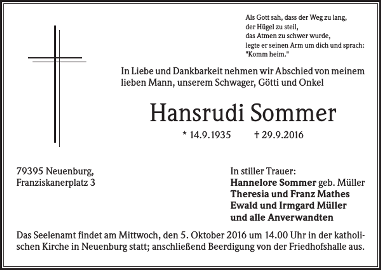 <p>Als Gott sah, dass der Weg zu lang,<br />der Hügel zu steil,<br />das Atmen zu schwer wurde,<br />legte er seinen Arm um dich und sprach:<br />"Komm heim."</p><p>In Liebe und Dankbarkeit nehmen wir Abschied von meinem<br />lieben Mann, unserem Schwager, Götti und Onkel</p><p>Hansrudi Sommer<br />* 14.9.1935</p><p>79395 Neuenburg,<br />Franziskanerplatz 3</p><p>† 29.9.2016</p><p>In stiller Trauer:<br />Hannelore Sommer geb. Müller<br />Theresia und Franz Mathes<br />Ewald und Irmgard Müller<br />und alle Anverwandten</p><p>Das Seelenamt findet am Mittwoch, den 5. Oktober 2016 um 14.00 Uhr in der katholischen Kirche in Neuenburg statt; anschließend Beerdigung von der Friedhofshalle aus.</p>