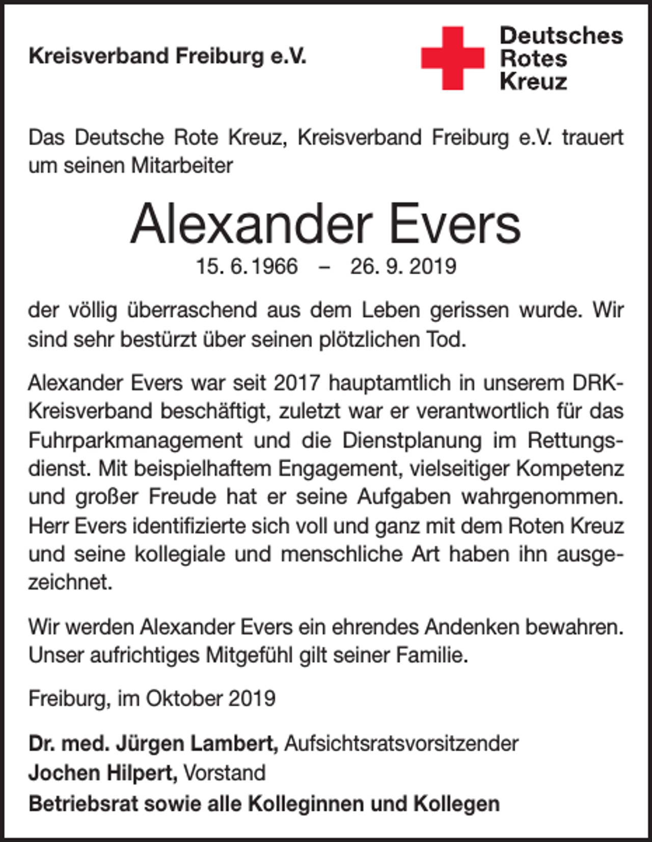 <p>Kreisverband Freiburg e.V.<br />Das Deutsche Rote Kreuz, Kreisverband Freiburg e.V. trauert<br />um seinen Mitarbeiter</p><p>Alexander Evers<br />15. 6. 1966 – 26. 9. 2019</p><p>der völlig überraschend aus dem Leben gerissen wurde. Wir<br />sind sehr bestürzt über seinen plötzlichen Tod.<br />Alexander Evers war seit 2017 hauptamtlich in unserem DRKKreisverband beschäftigt, zuletzt war er verantwortlich für das<br />Fuhrparkmanagement und die Dienstplanung im Rettungsdienst. Mit beispielhaftem Engagement, vielseitiger Kompetenz<br />und großer Freude hat er seine Aufgaben wahrgenommen.<br />Herr Evers identifizierte sich voll und ganz mit dem Roten Kreuz<br />und seine kollegiale und menschliche Art haben ihn ausge­<br />zeichnet.<br />Wir werden Alexander Evers ein ehrendes Andenken bewahren.<br />Unser aufrichtiges Mitgefühl gilt seiner Familie.<br />Freiburg, im Oktober 2019<br />Dr. med. Jürgen Lambert, Aufsichtsratsvorsitzender<br />Jochen Hilpert, Vorstand<br />Betriebsrat sowie alle Kolleginnen und Kollegen</p>