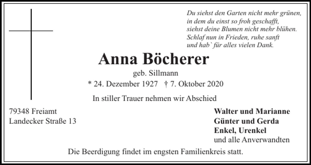 <p>Du siehst den Garten nicht mehr grünen,<br />in dem du einst so froh geschafft,<br />siehst deine Blumen nicht mehr blühen.<br />Schlaf nun in Frieden, ruhe sanft<br />und hab` für alles vielen Dank.</p><p>Anna Böcherer<br />geb. Sillmann<br />* 24. Dezember 1927 † 7. Oktober 2020<br />In stiller Trauer nehmen wir Abschied<br />79348 Freiamt<br />Landecker Straße 13</p><p>Walter und Marianne<br />Günter und Gerda<br />Enkel, Urenkel<br />und alle Anverwandten<br />Die Beerdigung findet im engsten Familienkreis statt.</p>