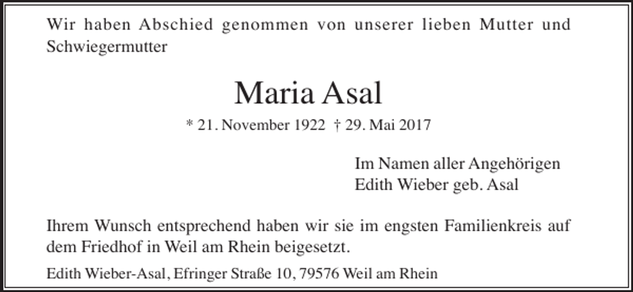 <p>Wir haben Abschied genommen von unserer lieben Mutter und<br />Schwiegermutter</p><p>Maria Asal<br />* 21. November 1922 † 29. Mai 2017</p><p>Im Namen aller Angehörigen<br />Edith Wieber geb. Asal<br />Ihrem Wunsch entsprechend haben wir sie im engsten Familienkreis auf<br />dem Friedhof in Weil am Rhein beigesetzt.<br />Edith Wieber-Asal, Efringer Straße 10, 79576 Weil am Rhein</p>