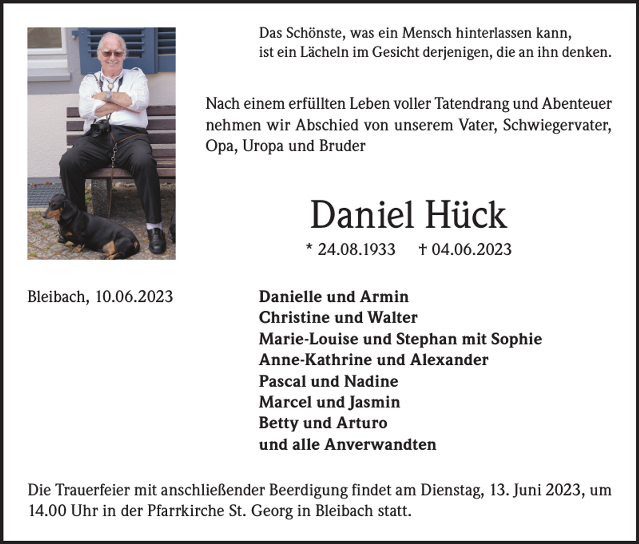 <p>Das Schönste, was ein Mensch hinterlassen kann,<br />ist ein Lächeln im Gesicht derjenigen, die an ihn denken.</p><p>Nach einem erfüllten Leben voller Tatendrang und Abenteuer<br />nehmen wir Abschied von unserem Vater, Schwiegervater,<br />Opa, Uropa und Bruder</p><p>Daniel Hück<br />* 24.08.1933<br />Bleibach, 10.06.2023</p><p>† 04.06.2023</p><p>Danielle und Armin<br />Christine und Walter<br />Marie-Louise und Stephan mit Sophie<br />Anne-Kathrine und Alexander<br />Pascal und Nadine<br />Marcel und Jasmin<br />Betty und Arturo<br />und alle Anverwandten</p><p>Die Trauerfeier mit anschließender Beerdigung findet am Dienstag, 13. Juni 2023, um<br />14.00 Uhr in der Pfarrkirche St. Georg in Bleibach statt.</p>