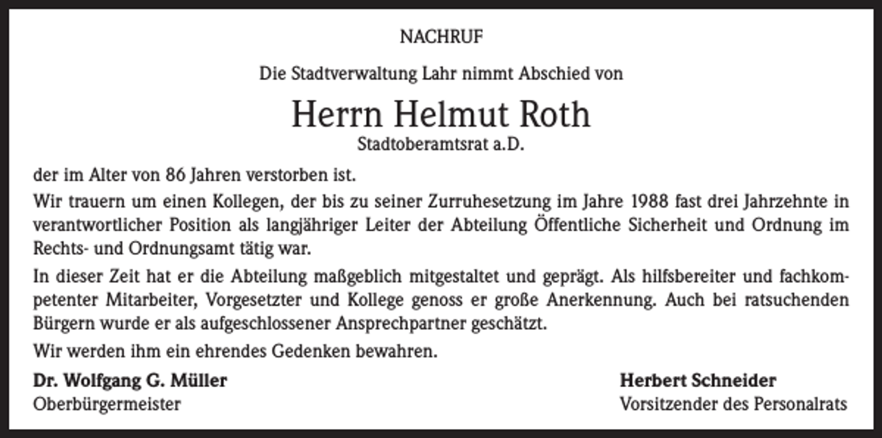 <p>NACHRUF<br />Die Stadtverwaltung Lahr nimmt Abschied von</p><p>Herrn Helmut Roth<br />Stadtoberamtsrat a.D.</p><p>der im Alter von 86 Jahren verstorben ist.<br />Wir trauern um einen Kollegen, der bis zu seiner Zurruhesetzung im Jahre 1988 fast drei Jahrzehnte in<br />verantwortlicher Position als langjähriger Leiter der Abteilung Öffentliche Sicherheit und Ordnung im<br />Rechts- und Ordnungsamt tätig war.<br />In dieser Zeit hat er die Abteilung maßgeblich mitgestaltet und geprägt. Als hilfsbereiter und fachkompetenter Mitarbeiter, Vorgesetzter und Kollege genoss er große Anerkennung. Auch bei ratsuchenden<br />Bürgern wurde er als aufgeschlossener Ansprechpartner geschätzt.<br />Wir werden ihm ein ehrendes Gedenken bewahren.<br />Dr. Wolfgang G. Müller<br />Oberbürgermeister</p><p>Herbert Schneider<br />Vorsitzender des Personalrats</p>