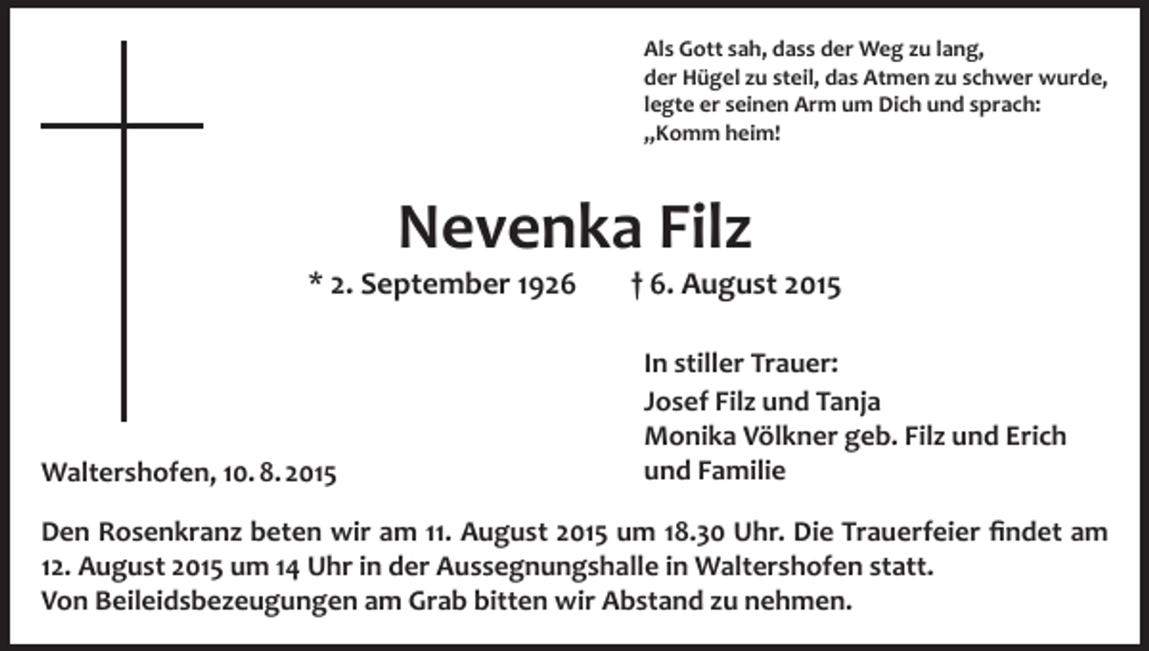 <p>Als Gott sah, dass der Weg zu lang,<br />der Hügel zu steil, das Atmen zu schwer wurde,<br />legte er seinen Arm um Dich und sprach:<br />„Komm heim!</p><p>Nevenka Filz</p><p>* 2. September 1926</p><p>Waltershofen, 10. 8. 2015</p><p>† 6. August 2015<br />In stiller Trauer:<br />Josef Filz und Tanja<br />Monika Völkner geb. Filz und Erich<br />und Familie</p><p>Den Rosenkranz beten wir am 11. August 2015 um 18.30 Uhr. Die Trauerfeier findet am<br />12. August 2015 um 14 Uhr in der Aussegnungshalle in Waltershofen statt.<br />Von Beileidsbezeugungen am Grab bitten wir Abstand zu nehmen.</p>