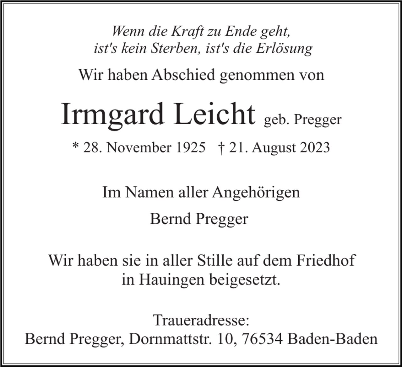 <p>Wenn die Kraft zu Ende geht,<br />ist's kein Sterben, ist's die Erlösung</p><p>Wir haben Abschied genommen von</p><p>Irmgard Leicht geb. Pregger<br />* 28. November 1925 † 21. August 2023</p><p>Im Namen aller Angehörigen<br />Bernd Pregger<br />Wir haben sie in aller Stille auf dem Friedhof<br />in Hauingen beigesetzt.<br />Traueradresse:<br />Bernd Pregger, Dornmattstr. 10, 76534 Baden-Baden</p>