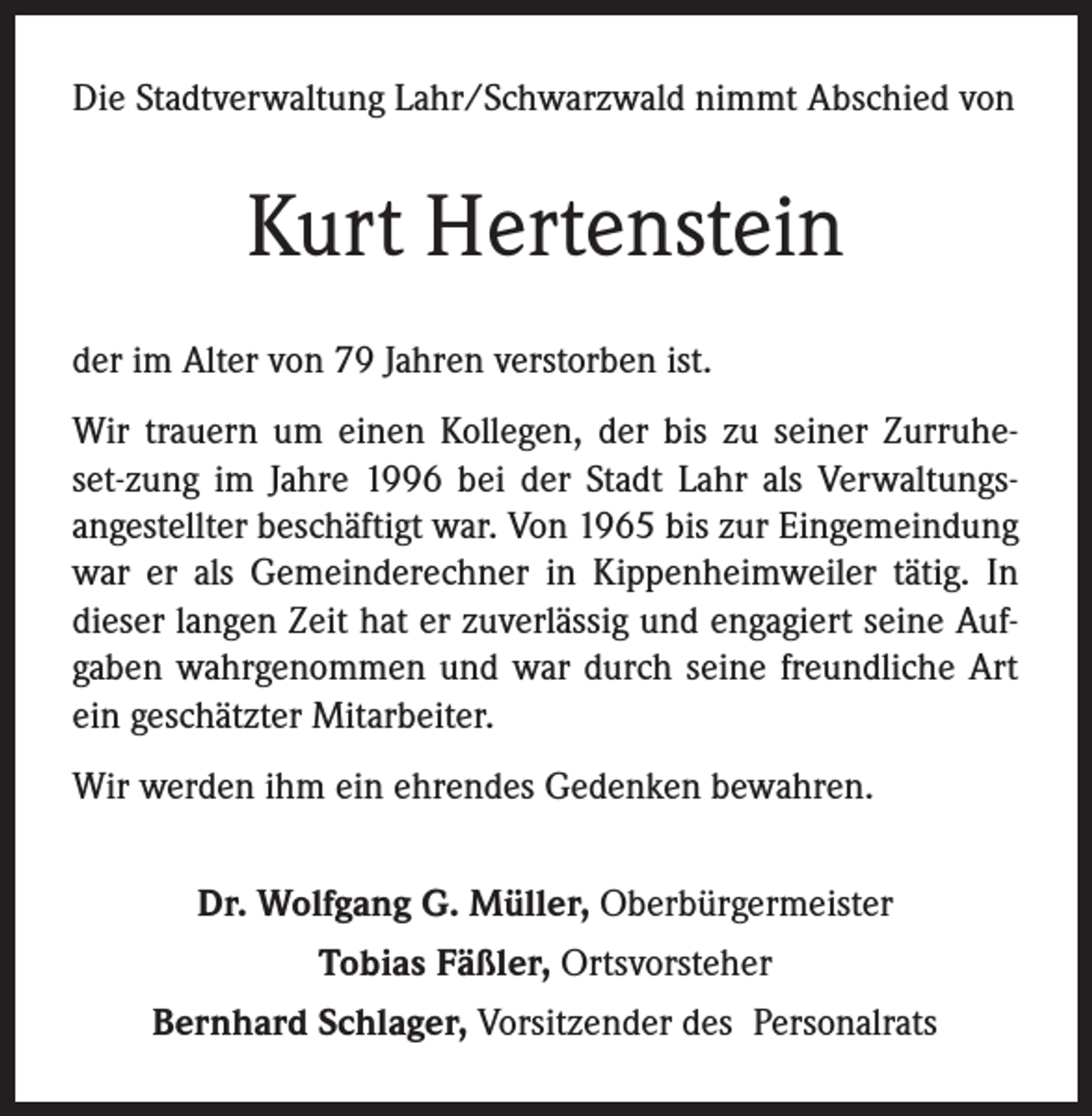 <p>Die Stadtverwaltung Lahr/Schwarzwald nimmt Abschied von</p><p>Kurt Hertenstein<br />der im Alter von 79 Jahren verstorben ist.<br />Wir trauern um einen Kollegen, der bis zu seiner Zurruheset-zung im Jahre 1996 bei der Stadt Lahr als Verwaltungsangestellter beschäftigt war. Von 1965 bis zur Eingemeindung<br />war er als Gemeinderechner in Kippenheimweiler tätig. In<br />dieser langen Zeit hat er zuverlässig und engagiert seine Aufgaben wahrgenommen und war durch seine freundliche Art<br />ein geschätzter Mitarbeiter.<br />Wir werden ihm ein ehrendes Gedenken bewahren.<br />Dr. Wolfgang G. Müller, Oberbürgermeister<br />Tobias Fäßler, Ortsvorsteher<br />Bernhard Schlager, Vorsitzender des Personalrats</p>