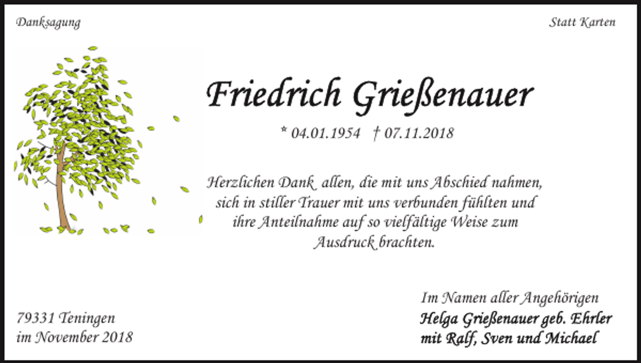 <p>Danksagung</p><p>Statt Karten</p><p>* 04.01.1954 † 07.11.2018<br />Herzlichen Dank allen, die mit uns Abschied nahmen,<br />sich in stiller Trauer mit uns verbunden fühlten und<br />ihre Anteilnahme auf so vielfältige Weise zum<br />Ausdruck brachten.<br />Im Namen aller Angehörigen<br />79331 Teningen<br />im November 2018</p>