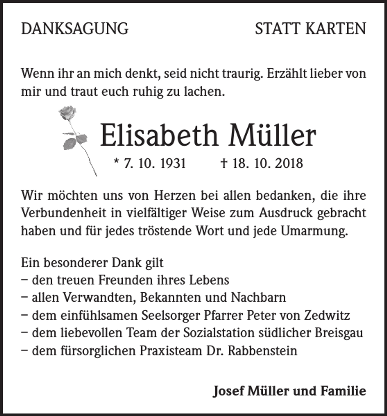 <p>DANKSAGUNG</p><p>STATT KARTEN</p><p>Wenn ihr an mich denkt, seid nicht traurig. Erzählt lieber von<br />mir und traut euch ruhig zu lachen.</p><p>Elisabeth Müller<br />* 7. 10. 1931 † 18. 10. 2018<br />Wir möchten uns von Herzen bei allen bedanken, die ihre<br />Verbundenheit in vielfältiger Weise zum Ausdruck gebracht<br />haben und für jedes tröstende Wort und jede Umarmung.<br />Ein besonderer Dank gilt<br />– den treuen Freunden ihres Lebens<br />– allen Verwandten, Bekannten und Nachbarn<br />– dem einfühlsamen Seelsorger Pfarrer Peter von Zedwitz<br />– dem liebevollen Team der Sozialstation südlicher Breisgau<br />– dem fürsorglichen Praxisteam Dr. Rabbenstein<br />Josef Müller und Familie</p>
