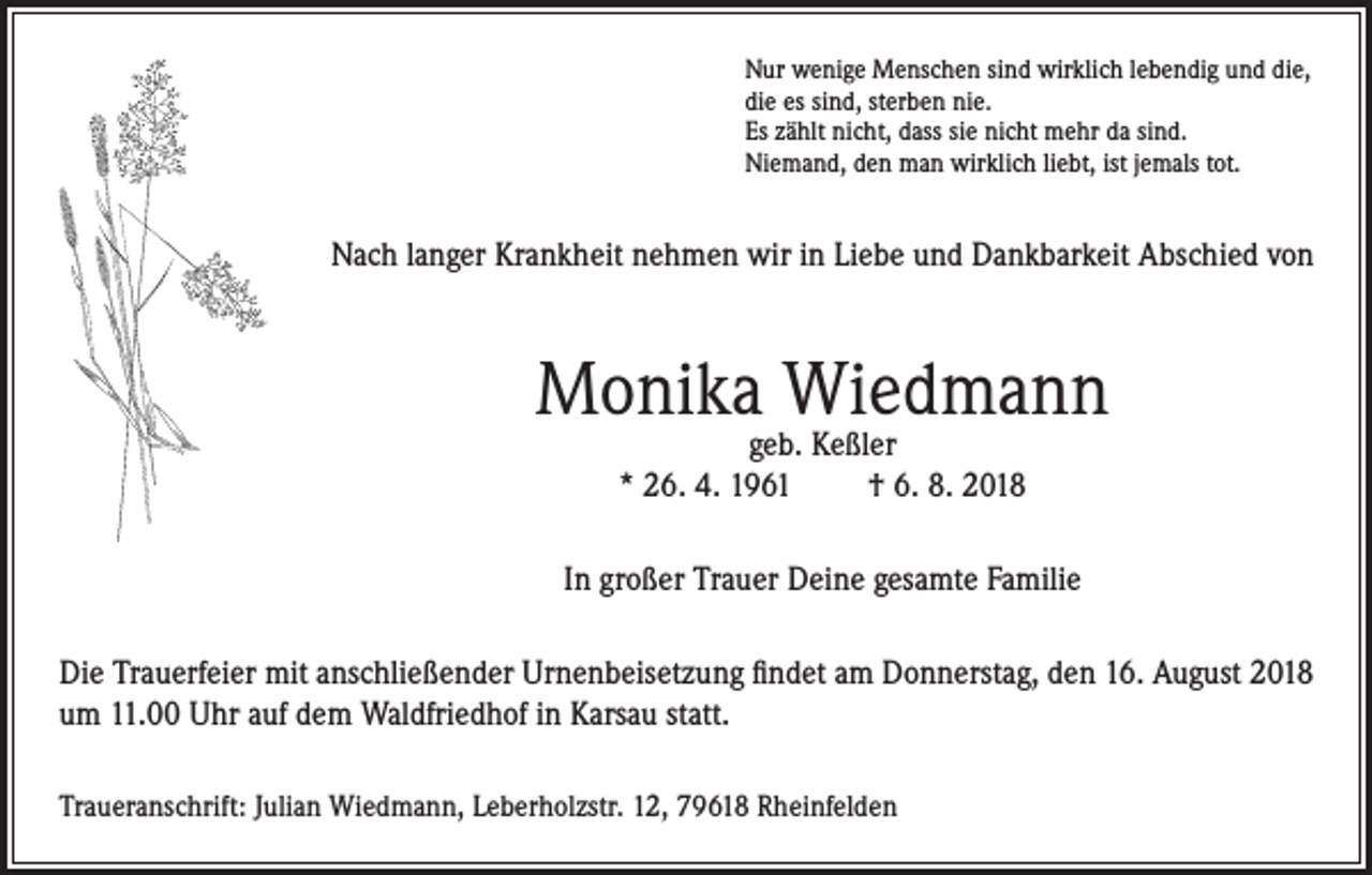 <p>Nur wenige Menschen sind wirklich lebendig und die,<br />die es sind, sterben nie.<br />Es zählt nicht, dass sie nicht mehr da sind.<br />Niemand, den man wirklich liebt, ist jemals tot.</p><p>Nach langer Krankheit nehmen wir in Liebe und Dankbarkeit Abschied von</p><p>Monika Wiedmann<br />geb. Keßler<br />* 26. 4. 1961<br />† 6. 8. 2018</p><p>In großer Trauer Deine gesamte Familie<br />Die Trauerfeier mit anschließender Urnenbeisetzung findet am Donnerstag, den 16. August 2018<br />um 11.00 Uhr auf dem Waldfriedhof in Karsau statt.<br />Traueranschrift: Julian Wiedmann, Leberholzstr. 12, 79618 Rheinfelden</p>