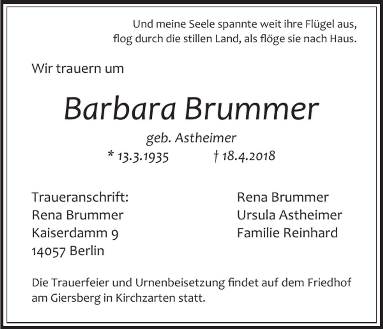 <p>Und meine Seele spannte weit ihre Flügel aus,<br />flog durch die stillen Land, als flöge sie nach Haus.</p><p>Wir trauern um</p><p>Barbara Brummer<br />geb. Astheimer<br />* 13.3.1935<br />† 18.4.2018</p><p>Traueranschrift:<br />Rena Brummer<br />Kaiserdamm 9<br />14057 Berlin</p><p>Rena Brummer<br />Ursula Astheimer<br />Familie Reinhard</p><p>Die Trauerfeier und Urnenbeisetzung findet auf dem Friedhof<br />am Giersberg in Kirchzarten statt.</p>