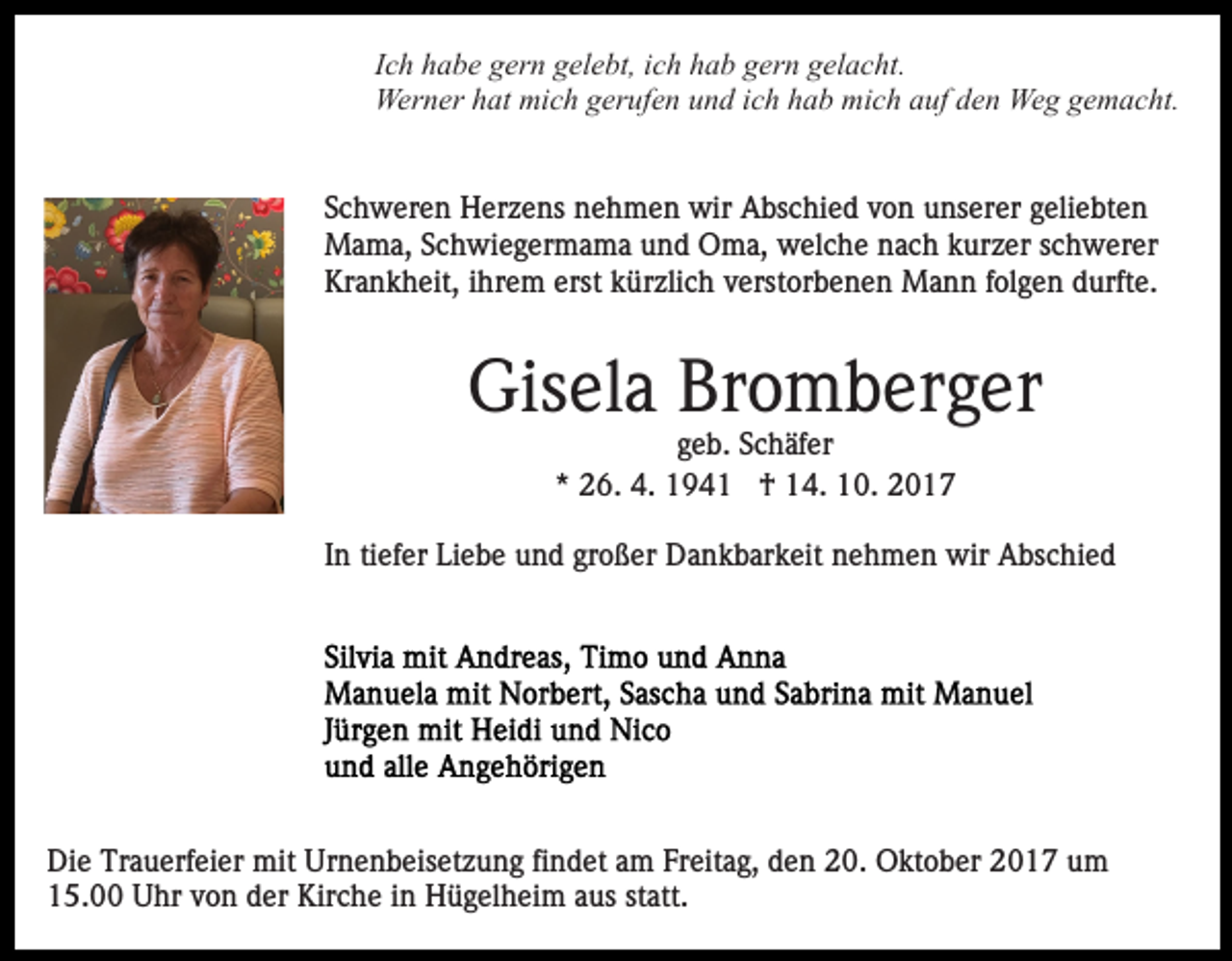 <p>IIch<br />c h habe<br />h a b e gern<br />g er n gelebt,<br />g el e bt, iich<br />c h hhab<br />a b ggern<br />er n ggelacht.<br />el a c ht.<br />Wer<br />n er h hat<br />at mimich<br />c h g gerufen<br />er uf e n und<br />u n d iich<br />c h hhab<br />a b mich<br />mi c h aauf<br />uf dden<br />e n Weg<br />We g gemacht.<br />g e m a c ht.<br />Werner<br />SSchweren<br />c h w er e n Herzens<br />H er z e ns nehmen<br />n e h m e n wir<br />wir Abschied<br />A bs c hi e d vvon<br />o n unserer<br />u n s er er geliebten<br />g eli e bt e n<br />MMama,<br />a m a, S Schwiegermama<br />c h wi e g er m a m a uund<br />n d Oma,<br />O m a, welche<br />w el c h e nach<br />n a c h kkurzer<br />ur z er sschwerer<br />c h w er er<br />Kr a n k h eit, i ihrem<br />hr e m erst<br />ü r zli c h verstorbenen<br />v erst or b e n e n Mann<br />M a nn ffolgen<br />ol g e n ddurfte.<br />urft e.<br />Krankheit,<br />erst kkürzlich</p><p>Gisela<br />Gis el a Br<br />Bromberger<br />o m b er g er<br />geb.<br />g e b. Schäfer<br />S c h äf er<br />** 26.<br />2 6. 4.<br />4. †<br />† 14.<br />1 4. 10.<br />1 0 .</p><p>tiefer<br />IInn ti<br />ef er Liebe<br />Li e b e und<br />u n d großer<br />gr o ß er Dankbarkeit<br />D a n k b ar k eit nehmen<br />n e h m e n wir<br />wir Abschied<br />A bs c hi e d</p><p>Di<br />e Tr<br />a u erf ei er mit<br />mit Ur<br />n e n b eis et z u n g fifindet<br />n d et aam<br />m FFreitag,<br />r eit a g, den<br />d e n 20.<br />2 0. Oktober<br />O kt o b er 2017<br />2 0 1 7 uum<br />m<br />Die<br />Trauerfeier<br />Urnenbeisetzung<br />1 5. Uhr<br />U hr vvon<br />o n dder<br />er Kirche<br />Kir c h e iinn Hügelheim<br />H ü g el h ei m aaus<br />us st<br />att .<br />15.00<br />statt.</p>