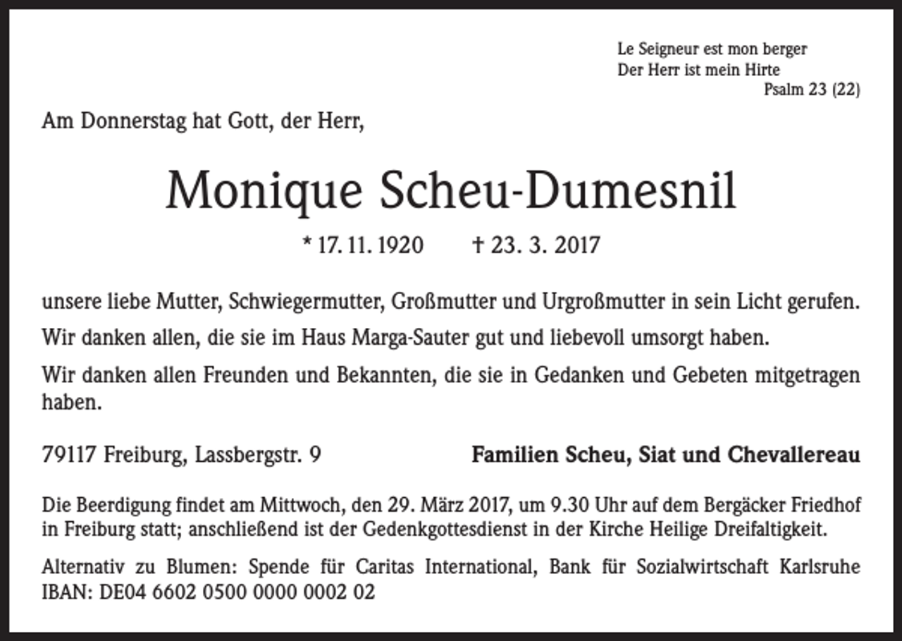 <p>Le Seigneur est mon berger<br />Der Herr ist mein Hirte</p><p>Psalm 23 (22)</p><p>Am Donnerstag hat Gott, der Herr,</p><p>Monique Scheu-Dumesnil<br />* 17. 11. 1920 † 23. 3. 2017<br />unsere liebe Mutter, Schwiegermutter, Großmutter und Urgroßmutter in sein Licht gerufen.<br />Wir danken allen, die sie im Haus Marga-Sauter gut und liebevoll umsorgt haben.<br />Wir danken allen Freunden und Bekannten, die sie in Gedanken und Gebeten mit­getragen<br />haben.<br />79117 Freiburg, Lassbergstr. 9</p><p>Familien Scheu, Siat und Chevallereau</p><p>Die Beerdigung findet am Mittwoch, den 29. März 2017, um 9.30 Uhr auf dem ­Bergäcker Friedhof<br />in Freiburg statt; anschließend ist der Gedenkgottesdienst in der Kirche Heilige Dreifaltigkeit.<br />Alternativ zu Blumen: Spende für Caritas International, Bank für Sozialwirtschaft Karlsruhe<br />IBAN: DE04 6602 05</p>