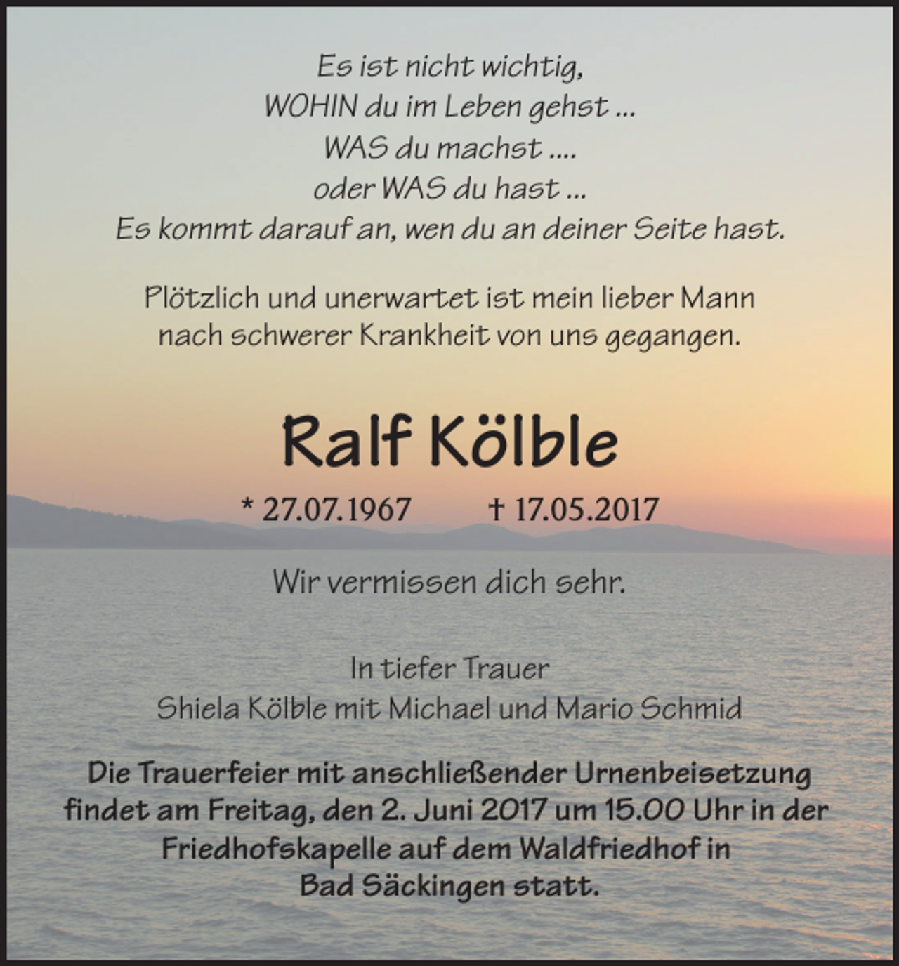 <p>Es ist nicht wichtig,<br />WOHIN du im Leben gehst ...<br />WAS du machst ....<br />oder WAS du hast ...<br />Es kommt darauf an, wen du an deiner Seite hast.<br />Plötzlich und unerwartet ist mein lieber Mann<br />nach schwerer Krankheit von uns gegangen.</p><p>Ralf Kölble<br />* 27.07.1967</p><p>† 17.05.2017</p><p>Wir vermissen dich sehr.<br />In tiefer Trauer<br />Shiela Kölble mit Michael und Mario Schmid<br />Die Trauerfeier mit anschließender Urnenbeisetzung<br />findet am Freitag, den 2. Juni 2017 um 15.00 Uhr in der<br />Friedhofskapelle auf dem Waldfriedhof in<br />Bad Säckingen statt.</p>