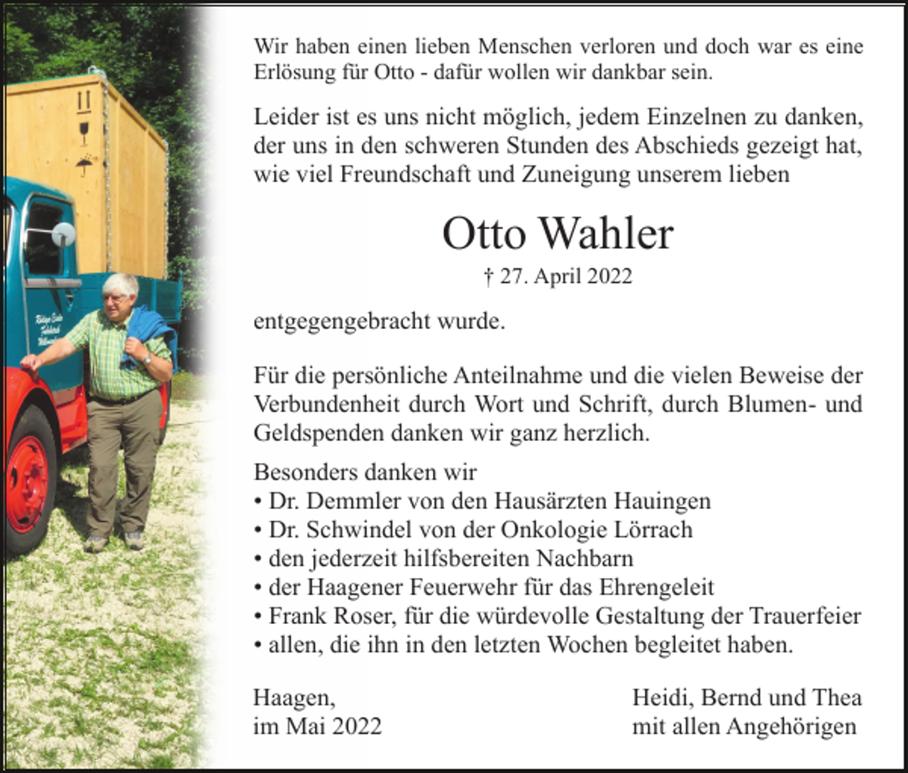 <p>Wir haben einen lieben Menschen verloren und doch war es eine<br />Erlösung für Otto - dafür wollen wir dankbar sein.</p><p>Leider ist es uns nicht möglich, jedem Einzelnen zu danken,<br />der uns in den schweren Stunden des Abschieds gezeigt hat,<br />wie viel Freundschaft und Zuneigung unserem lieben</p><p>Otto Wahler<br />† 27. April 2022</p><p>entgegengebracht wurde.<br />Für die persönliche Anteilnahme und die vielen Beweise der<br />Verbundenheit durch Wort und Schrift, durch Blumen- und<br />Geldspenden danken wir ganz herzlich.<br />Besonders danken wir<br />• Dr. Demmler von den Hausärzten Hauingen<br />• Dr. Schwindel von der Onkologie Lörrach<br />• den jederzeit hilfsbereiten Nachbarn<br />• der Haagener Feuerwehr für das Ehrengeleit<br />• Frank Roser, für die würdevolle Gestaltung der Trauerfeier<br />• allen, die ihn in den letzten Wochen begleitet haben.<br />Haagen,<br />im Mai 2022</p><p>Heidi, Bernd und Thea<br />mit allen Angehörigen</p>