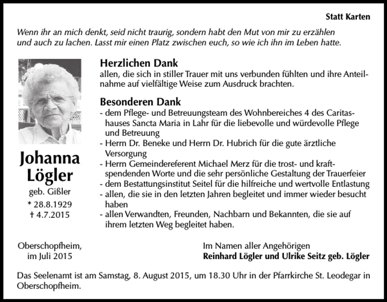 <p>Statt Karten<br />Wenn ihr an mich denkt, seid nicht traurig, sondern habt den Mut von mir zu erzählen<br />und auch zu lachen. Lasst mir einen Platz zwischen euch, so wie ich ihn im Leben hatte.</p><p>Herzlichen Dank</p><p>allen, die sich in stiller Trauer mit uns verbunden fühlten und ihre Anteilnahme auf vielfältige Weise zum Ausdruck brachten.</p><p>Besonderen Dank</p><p>Johanna<br />Lögler<br />geb. Gißler<br />* 28.8.1929<br />† 4.7.2015<br />Oberschopfheim,<br />im Juli 2015</p><p>- dem Pflege- und Betreuungsteam des Wohnbereiches 4 des Caritashauses Sancta Maria in Lahr für die liebevolle und würdevolle Pflege<br />und Betreuung<br />- Herrn Dr. Beneke und Herrn Dr. Hubrich für die gute ärztliche<br />Versorgung<br />- Herrn Gemeindereferent Michael Merz für die trost- und kraftspendenden Worte und die sehr persönliche Gestaltung der Trauerfeier<br />- dem Bestattungsinstitut Seitel für die hilfreiche und wertvolle Entlastung<br />- allen, die sie in den letzten Jahren begleitet und immer wieder besucht<br />haben<br />- allen Verwandten, Freunden, Nachbarn und Bekannten, die sie auf<br />ihrem letzten Weg begleitet haben.<br />Im Namen aller Angehörigen<br />Reinhard Lögler und Ulrike Seitz geb. Lögler</p><p>Das Seelenamt ist am Samstag, 8. August 2015, um 18.30 Uhr in der Pfarrkirche St. Leodegar in<br />Oberschopfheim.</p>