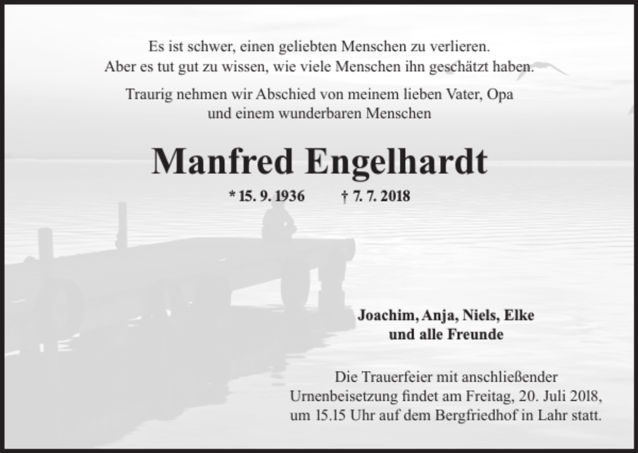 <p>Es ist schwer, einen geliebten Menschen zu verlieren.<br />Aber es tut gut zu wissen, wie viele Menschen ihn geschätzt haben.<br />Traurig nehmen wir Abschied von meinem lieben Vater, Opa<br />und einem wunderbaren Menschen</p><p>Manfred Engelhardt<br />* 15. 9. 1936</p><p>† 7. 7. 2018</p><p>Joachim, Anja, Niels, Elke<br />und alle Freunde<br />Die Trauerfeier mit anschließender<br />Urnenbeisetzung findet am Freitag, 20. Juli 2018,<br />um 15.15 Uhr auf dem Bergfriedhof in Lahr statt.</p>
