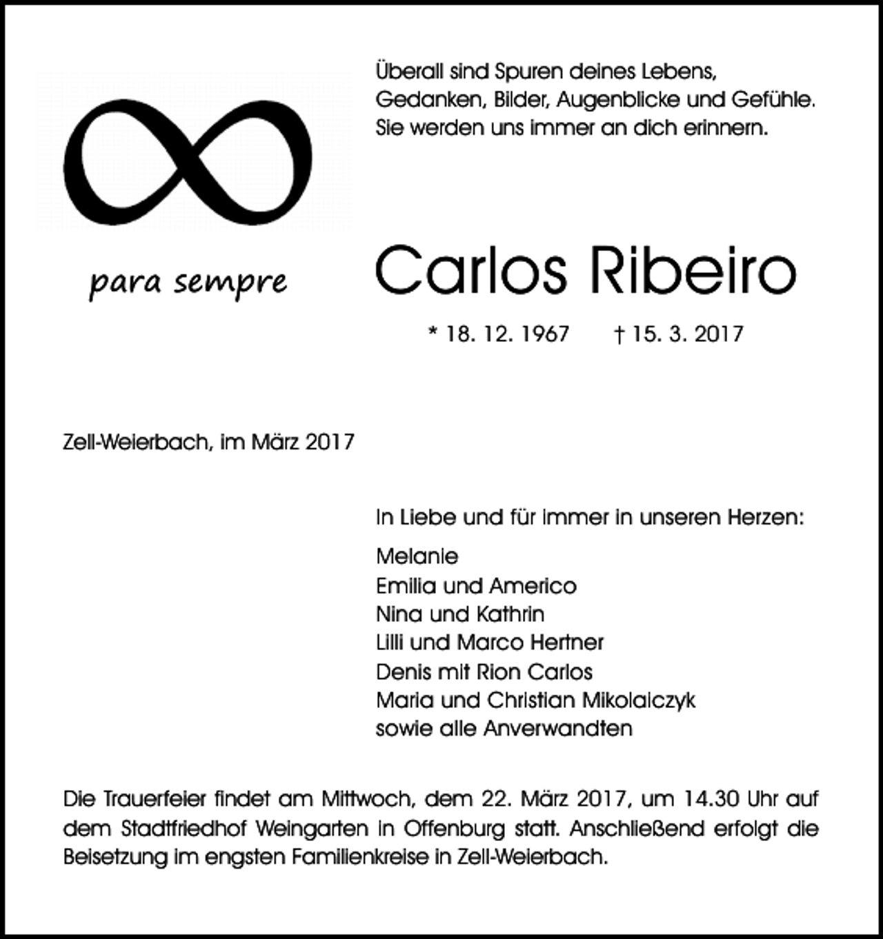 <p>Überall sind Spuren deines Lebens,<br />Gedanken, Bilder, Augenblicke und Gefühle.<br />Sie werden uns immer an dich erinnern.</p><p>para sempre</p><p>Carlos Ribeiro<br />* 18. 12. 1967</p><p>† 15. 3. 2017</p><p>Zell-Weierbach, im März 2017<br />In Liebe und für immer in unseren Herzen:<br />Melanie<br />Emilia und Americo<br />Nina und Kathrin<br />Lilli und Marco Hertner<br />Denis mit Rion Carlos<br />Maria und Christian Mikolaiczyk<br />sowie alle Anverwandten<br />Die Trauerfeier findet am Mittwoch, dem 22. März 2017, um 14.30 Uhr auf<br />dem Stadtfriedhof Weingarten in Offenburg statt. Anschließend erfolgt die<br />Beisetzung im engsten Familienkreise in Zell-Weierbach.</p>