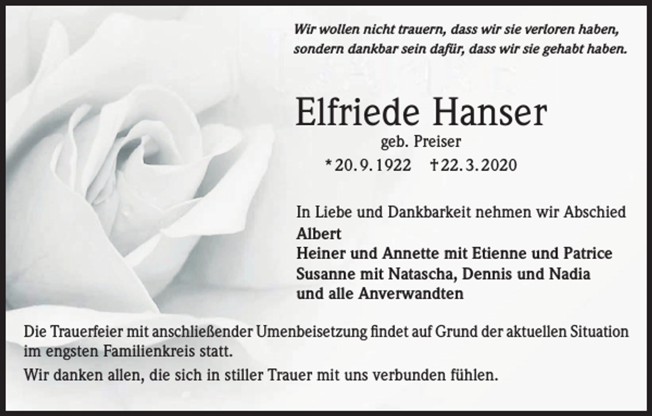 <p>Wir wollen nicht trauern, dass wir sie verloren haben,<br />sondern dankbar sein dafür, dass wir sie gehabt haben.</p><p>Elfriede Hanser<br />geb. Preiser<br />* 20. 9. 1922 † 22. 3. 2020</p><p>In Liebe und Dankbarkeit nehmen wir Abschied<br />Albert<br />Heiner und Annette mit Etienne und Patrice<br />Susanne mit Natascha, Dennis und Nadia<br />und alle Anverwandten<br />Die Trauerfeier mit anschließender Umenbeisetzung findet auf Grund der aktuellen Situation<br />im engsten Familienkreis statt.<br />Wir danken allen, die sich in stiller Trauer mit uns verbunden fühlen.</p>