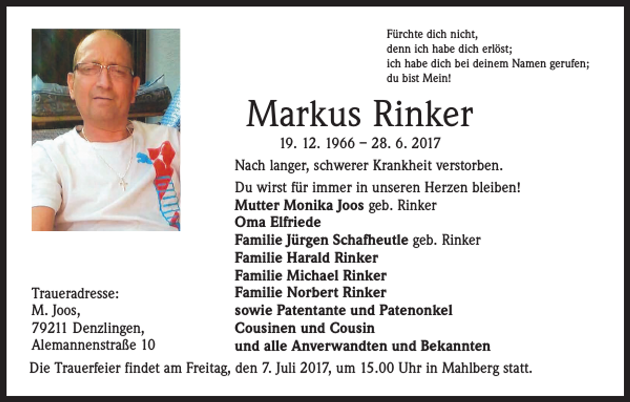 <p>Fürchte dich nicht,<br />denn ich habe dich erlöst;<br />ich habe dich bei deinem Namen gerufen;<br />du bist Mein!</p><p>Markus Rinker</p><p>19. 12. 1966 – 28. 6. 2017<br />Nach langer, schwerer Krankheit verstorben.<br />Du wirst für immer in unseren Herzen bleiben!<br />Mutter Monika Joos geb. Rinker<br />Oma Elfriede<br />Familie Jürgen Schafheutle geb. Rinker<br />Familie Harald Rinker<br />Familie Michael Rinker<br />Familie Norbert Rinker<br />Traueradresse:<br />M. Joos,<br />sowie Patentante und Patenonkel<br />79211 Denzlingen,<br />Cousinen und Cousin<br />Alemannenstraße 10<br />und alle Anverwandten und Bekannten<br />Die Trauerfeier findet am Freitag, den 7. Juli 2017, um 15.00 Uhr in Mahlberg statt.</p>