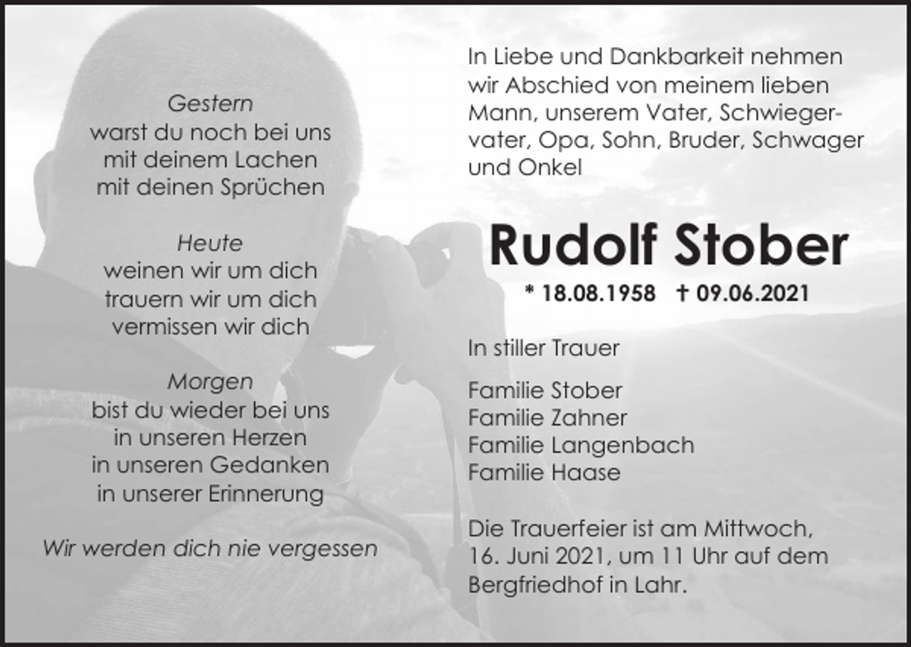 <p>Gestern<br />warst du noch bei uns<br />mit deinem Lachen<br />mit deinen Sprüchen<br />Heute<br />weinen wir um dich<br />trauern wir um dich<br />vermissen wir dich</p><p>In Liebe und Dankbarkeit nehmen<br />wir Abschied von meinem lieben<br />Mann, unserem Vater, Schwiegervater, Opa, Sohn, Bruder, Schwager<br />und Onkel</p><p>Rudolf Stober<br />* 18.08.1958  09.06.2021<br />In stiller Trauer</p><p>Morgen<br />bist du wieder bei uns<br />in unseren Herzen<br />in unseren Gedanken<br />in unserer Erinnerung<br />Wir werden dich nie vergessen</p><p>Familie Stober<br />Familie Zahner<br />Familie Langenbach<br />Familie Haase<br />Die Trauerfeier ist am Mittwoch,<br />16. Juni 2021, um 11 Uhr auf dem<br />Bergfriedhof in Lahr.</p>