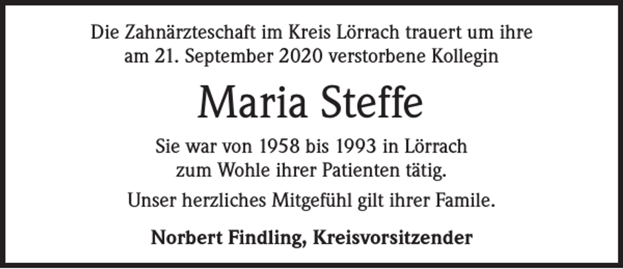 <p>Die Zahnärzteschaft im Kreis Lörrach trauert um ihre<br />am 21. September 2020 verstorbene Kollegin</p><p>Maria Steffe<br />Sie war von 1958 bis 1993 in Lörrach<br />zum Wohle ihrer Patienten tätig.<br />Unser herzliches Mitgefühl gilt ihrer Famile.<br />Norbert Findling, Kreisvorsitzender</p>