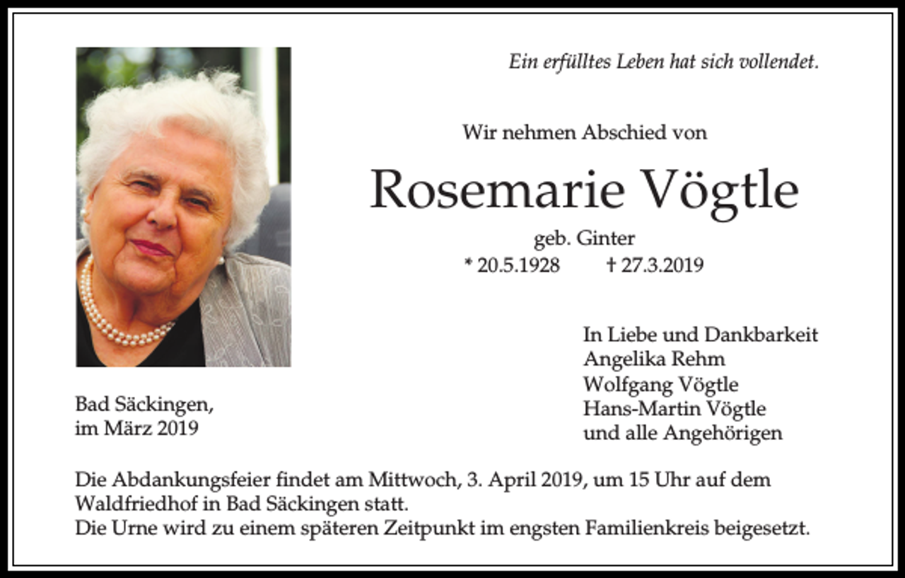 <p>Ein erfülltes Leben hat sich vollendet.<br />Wir nehmen Abschied von</p><p>Rosemarie Vögtle<br />geb. Ginter<br />* 20.5.1928<br />† 27.3.2019</p><p>Bad Säckingen,<br />im März 2019</p><p>In Liebe und Dankbarkeit<br />Angelika Rehm<br />Wolfgang Vögtle<br />Hans-Martin Vögtle<br />und alle Angehörigen</p><p>Die Abdankungsfeier findet am Mittwoch, 3. April 2019, um 15 Uhr auf dem<br />Waldfriedhof in Bad Säckingen statt.<br />Die Urne wird zu einem späteren Zeitpunkt im engsten Familienkreis beigesetzt.</p>