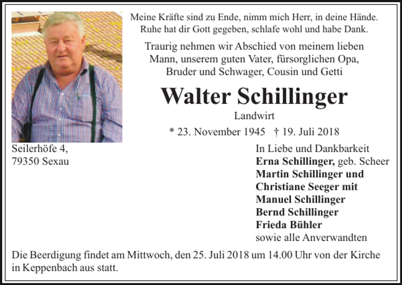 <p>Meine Kräfte sind zu Ende, nimm mich Herr, in deine Hände.<br />Ruhe hat dir Gott gegeben, schlafe wohl und habe Dank.</p><p>Traurig nehmen wir Abschied von meinem lieben<br />Mann, unserem guten Vater, fürsorglichen Opa,<br />Bruder und Schwager, Cousin und Getti</p><p>Walter Schillinger<br />Seilerhöfe 4,<br />79350 Sexau</p><p>Landwirt<br />* 23. November 1945 † 19. Juli 2018<br />In Liebe und Dankbarkeit<br />Erna Schillinger, geb. Scheer<br />Martin Schillinger und<br />Christiane Seeger mit<br />Manuel Schillinger<br />Bernd Schillinger<br />Frieda Bühler<br />sowie alle Anverwandten</p><p>Die Beerdigung findet am Mittwoch, den 25. Juli 2018 um 14.00 Uhr von der Kirche<br />in Keppenbach aus statt.</p>