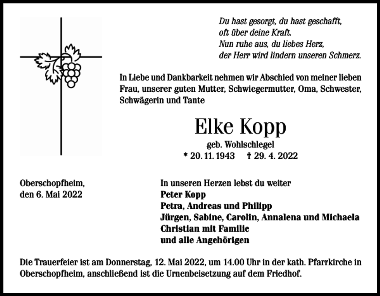 <p>Du hast gesorgt, du hast geschafft,<br />oft über deine Kraft.<br />Nun ruhe aus, du liebes Herz,<br />der Herr wird lindern unseren Schmerz.<br />In Liebe und Dankbarkeit nehmen wir Abschied von meiner lieben<br />Frau, unserer guten Mutter, Schwiegermutter, Oma, Schwester,<br />Schwägerin und Tante</p><p>Elke Kopp<br />geb. Wohlschlegel<br />* 20. 11. 1943 † 29. 4. 2022<br />Oberschopfheim,<br />den 6. Mai 2022</p><p>In unseren Herzen lebst du weiter<br />Peter Kopp<br />Petra, Andreas und Philipp<br />Jürgen, Sabine, Carolin, Annalena und Michaela<br />Christian mit Familie<br />und alle Angehörigen</p><p>Die Trauerfeier ist am Donnerstag, 12. Mai 2022, um 14.00 Uhr in der kath. Pfarrkirche in<br />Oberschopfheim, anschließend ist die Urnenbeisetzung auf dem Friedhof.</p>