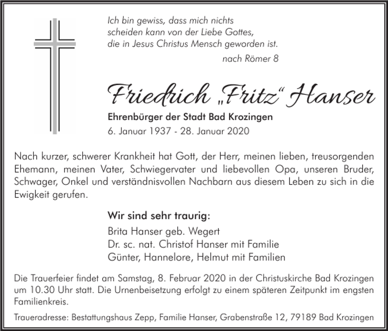 <p>Ich bin gewiss, dass mich nichts<br />scheiden kann von der Liebe Gottes,<br />die in Jesus Christus Mensch geworden ist.<br />nach Römer 8</p><p>Friedrich „Fritz “ Hanser<br />Ehrenbürger der Stadt Bad Krozingen<br />6. Januar 1937 - 28. Januar 2020</p><p>Nach kurzer, schwerer Krankheit hat Gott, der Herr, meinen lieben, treusorgenden<br />Ehemann, meinen Vater, Schwiegervater und liebevollen Opa, unseren Bruder,<br />Schwager, Onkel und verständnisvollen Nachbarn aus diesem Leben zu sich in die<br />Ewigkeit gerufen.</p><p>Wir sind sehr traurig:<br />Brita Hanser geb. Wegert<br />Dr. sc. nat. Christof Hanser mit Familie<br />Günter, Hannelore, Helmut mit Familien<br />Die Trauerfeier findet am Samstag, 8. Februar 2020 in der Christuskirche Bad Krozingen<br />um 10.30 Uhr statt. Die Urnenbeisetzung erfolgt zu einem späteren Zeitpunkt im engsten<br />Familienkreis.<br />Traueradresse: Bestattungshaus Zepp, Familie Hanser, Grabenstraße 12, 79189 Bad Krozingen</p>